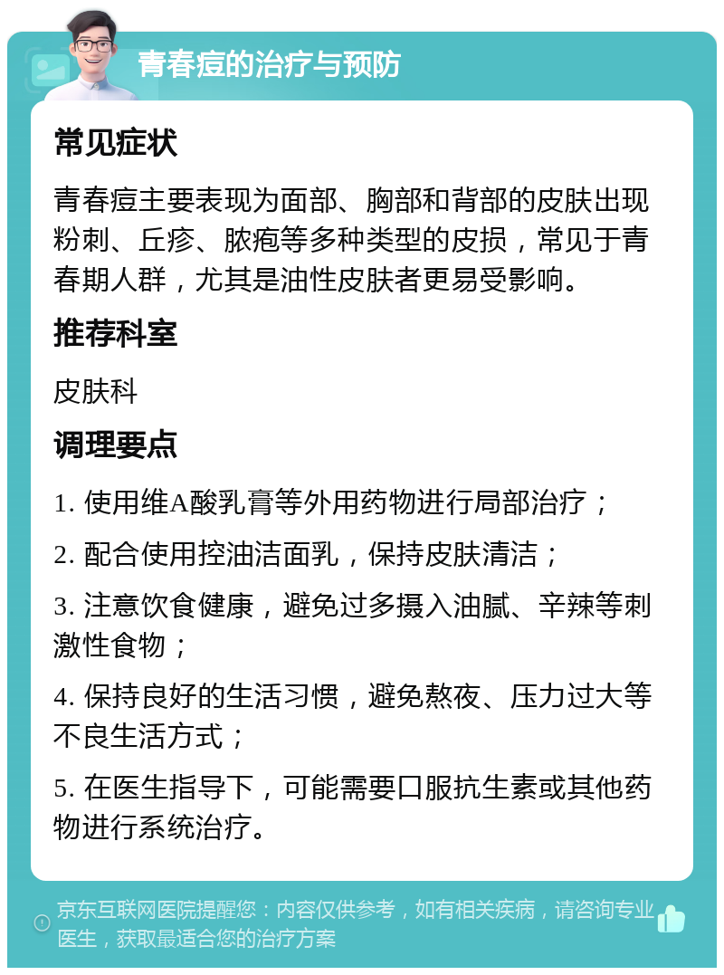 青春痘的治疗与预防 常见症状 青春痘主要表现为面部、胸部和背部的皮肤出现粉刺、丘疹、脓疱等多种类型的皮损，常见于青春期人群，尤其是油性皮肤者更易受影响。 推荐科室 皮肤科 调理要点 1. 使用维A酸乳膏等外用药物进行局部治疗； 2. 配合使用控油洁面乳，保持皮肤清洁； 3. 注意饮食健康，避免过多摄入油腻、辛辣等刺激性食物； 4. 保持良好的生活习惯，避免熬夜、压力过大等不良生活方式； 5. 在医生指导下，可能需要口服抗生素或其他药物进行系统治疗。