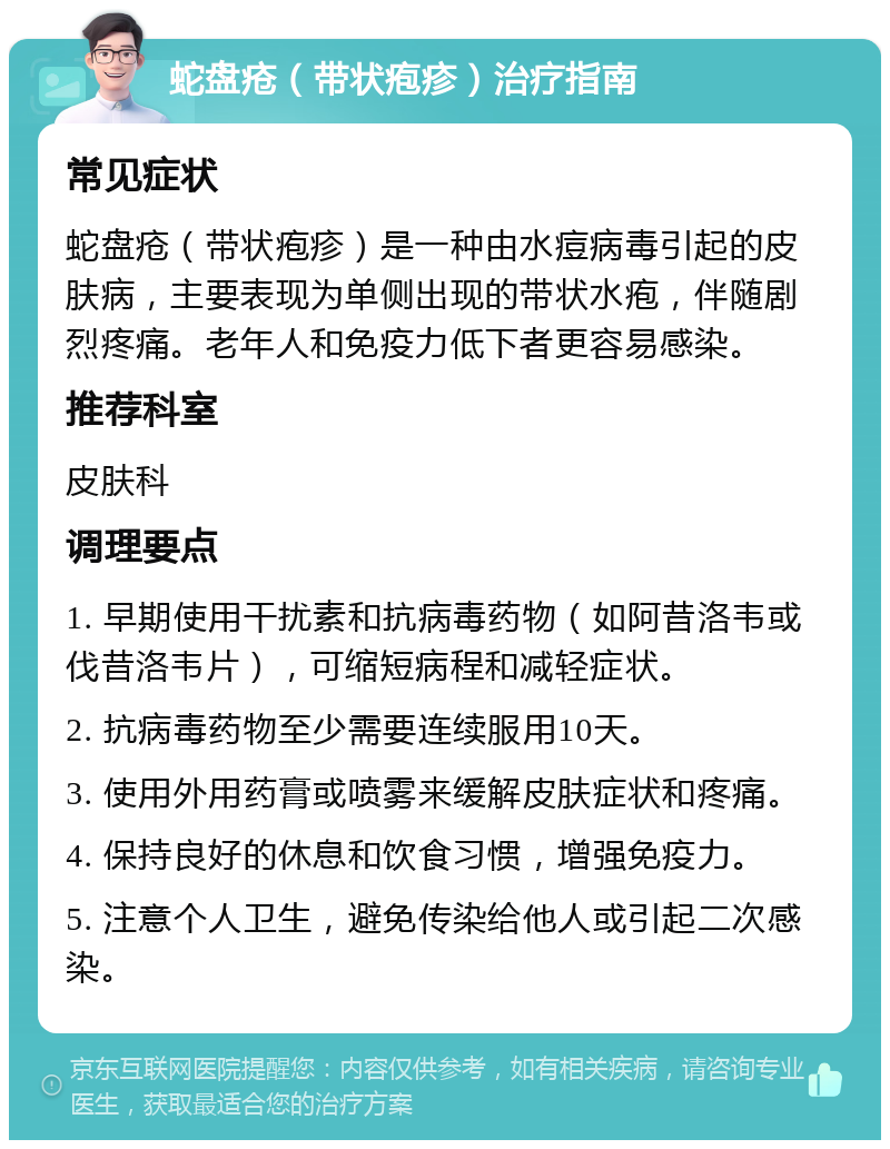 蛇盘疮（带状疱疹）治疗指南 常见症状 蛇盘疮（带状疱疹）是一种由水痘病毒引起的皮肤病，主要表现为单侧出现的带状水疱，伴随剧烈疼痛。老年人和免疫力低下者更容易感染。 推荐科室 皮肤科 调理要点 1. 早期使用干扰素和抗病毒药物（如阿昔洛韦或伐昔洛韦片），可缩短病程和减轻症状。 2. 抗病毒药物至少需要连续服用10天。 3. 使用外用药膏或喷雾来缓解皮肤症状和疼痛。 4. 保持良好的休息和饮食习惯，增强免疫力。 5. 注意个人卫生，避免传染给他人或引起二次感染。