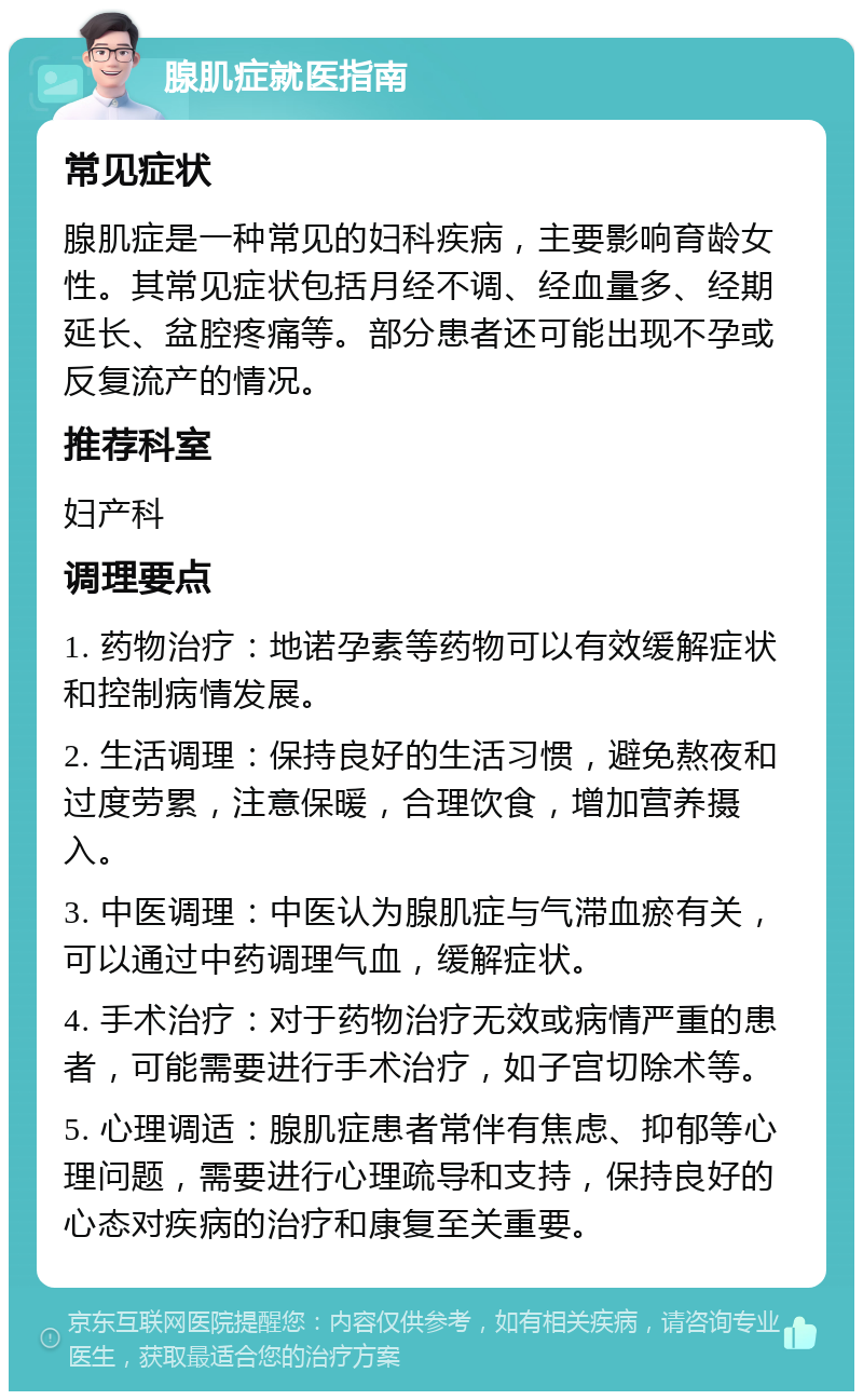 腺肌症就医指南 常见症状 腺肌症是一种常见的妇科疾病，主要影响育龄女性。其常见症状包括月经不调、经血量多、经期延长、盆腔疼痛等。部分患者还可能出现不孕或反复流产的情况。 推荐科室 妇产科 调理要点 1. 药物治疗：地诺孕素等药物可以有效缓解症状和控制病情发展。 2. 生活调理：保持良好的生活习惯，避免熬夜和过度劳累，注意保暖，合理饮食，增加营养摄入。 3. 中医调理：中医认为腺肌症与气滞血瘀有关，可以通过中药调理气血，缓解症状。 4. 手术治疗：对于药物治疗无效或病情严重的患者，可能需要进行手术治疗，如子宫切除术等。 5. 心理调适：腺肌症患者常伴有焦虑、抑郁等心理问题，需要进行心理疏导和支持，保持良好的心态对疾病的治疗和康复至关重要。