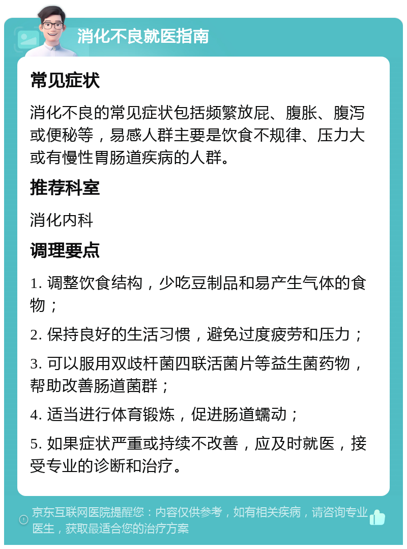 消化不良就医指南 常见症状 消化不良的常见症状包括频繁放屁、腹胀、腹泻或便秘等，易感人群主要是饮食不规律、压力大或有慢性胃肠道疾病的人群。 推荐科室 消化内科 调理要点 1. 调整饮食结构，少吃豆制品和易产生气体的食物； 2. 保持良好的生活习惯，避免过度疲劳和压力； 3. 可以服用双歧杆菌四联活菌片等益生菌药物，帮助改善肠道菌群； 4. 适当进行体育锻炼，促进肠道蠕动； 5. 如果症状严重或持续不改善，应及时就医，接受专业的诊断和治疗。