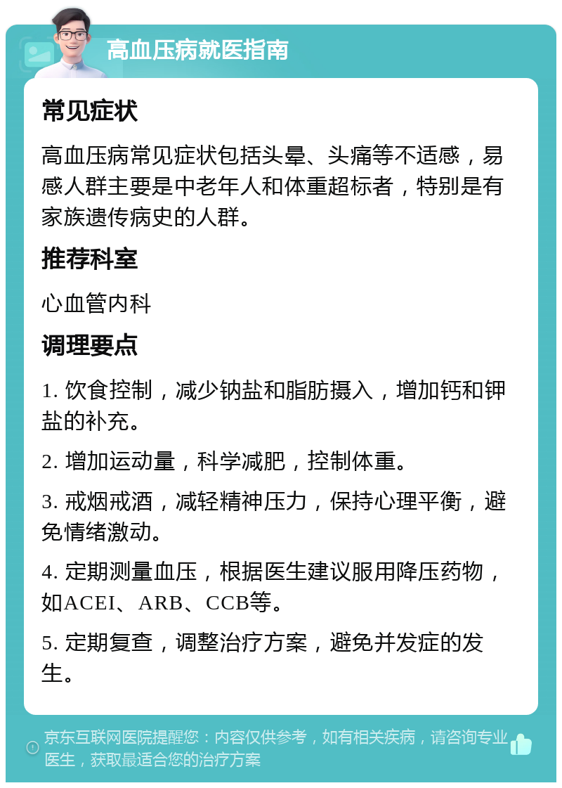 高血压病就医指南 常见症状 高血压病常见症状包括头晕、头痛等不适感，易感人群主要是中老年人和体重超标者，特别是有家族遗传病史的人群。 推荐科室 心血管内科 调理要点 1. 饮食控制，减少钠盐和脂肪摄入，增加钙和钾盐的补充。 2. 增加运动量，科学减肥，控制体重。 3. 戒烟戒酒，减轻精神压力，保持心理平衡，避免情绪激动。 4. 定期测量血压，根据医生建议服用降压药物，如ACEI、ARB、CCB等。 5. 定期复查，调整治疗方案，避免并发症的发生。