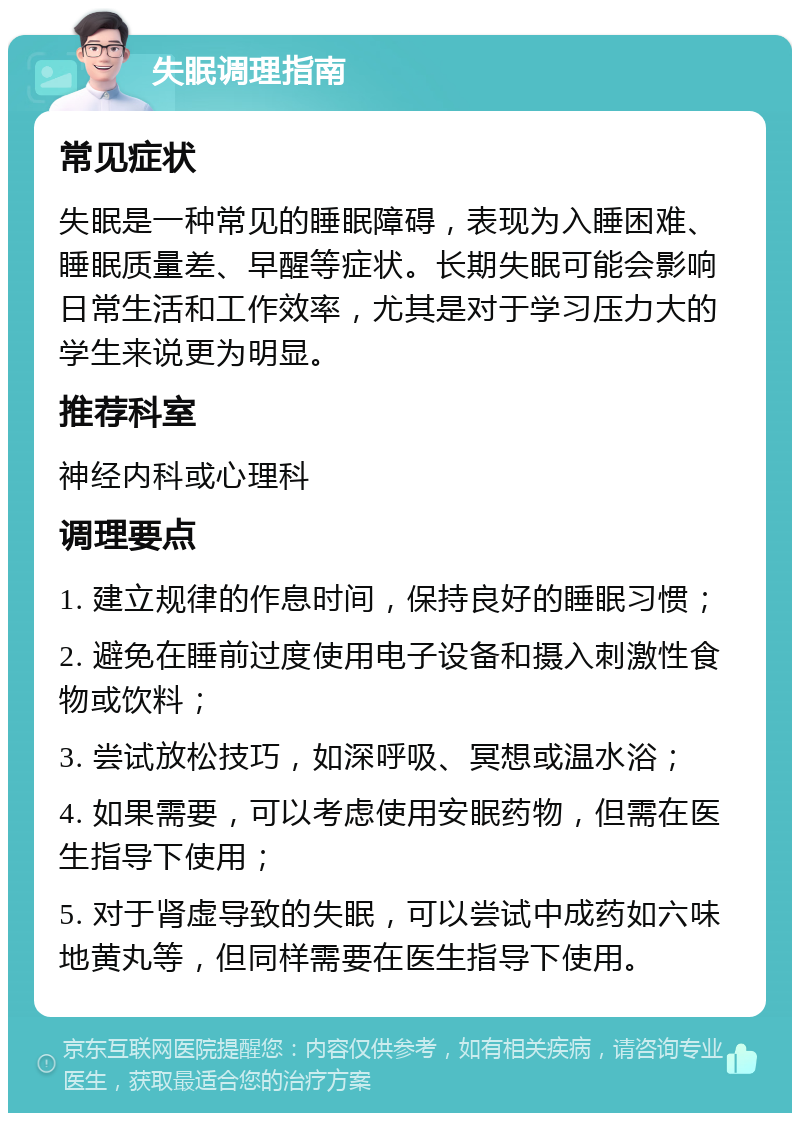 失眠调理指南 常见症状 失眠是一种常见的睡眠障碍，表现为入睡困难、睡眠质量差、早醒等症状。长期失眠可能会影响日常生活和工作效率，尤其是对于学习压力大的学生来说更为明显。 推荐科室 神经内科或心理科 调理要点 1. 建立规律的作息时间，保持良好的睡眠习惯； 2. 避免在睡前过度使用电子设备和摄入刺激性食物或饮料； 3. 尝试放松技巧，如深呼吸、冥想或温水浴； 4. 如果需要，可以考虑使用安眠药物，但需在医生指导下使用； 5. 对于肾虚导致的失眠，可以尝试中成药如六味地黄丸等，但同样需要在医生指导下使用。