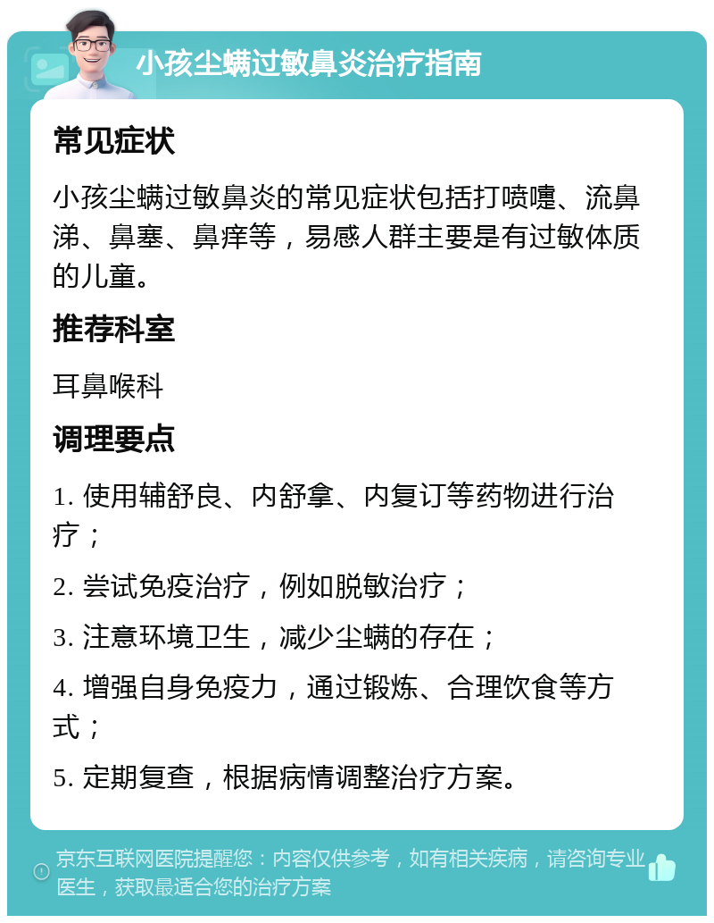 小孩尘螨过敏鼻炎治疗指南 常见症状 小孩尘螨过敏鼻炎的常见症状包括打喷嚏、流鼻涕、鼻塞、鼻痒等，易感人群主要是有过敏体质的儿童。 推荐科室 耳鼻喉科 调理要点 1. 使用辅舒良、内舒拿、内复订等药物进行治疗； 2. 尝试免疫治疗，例如脱敏治疗； 3. 注意环境卫生，减少尘螨的存在； 4. 增强自身免疫力，通过锻炼、合理饮食等方式； 5. 定期复查，根据病情调整治疗方案。