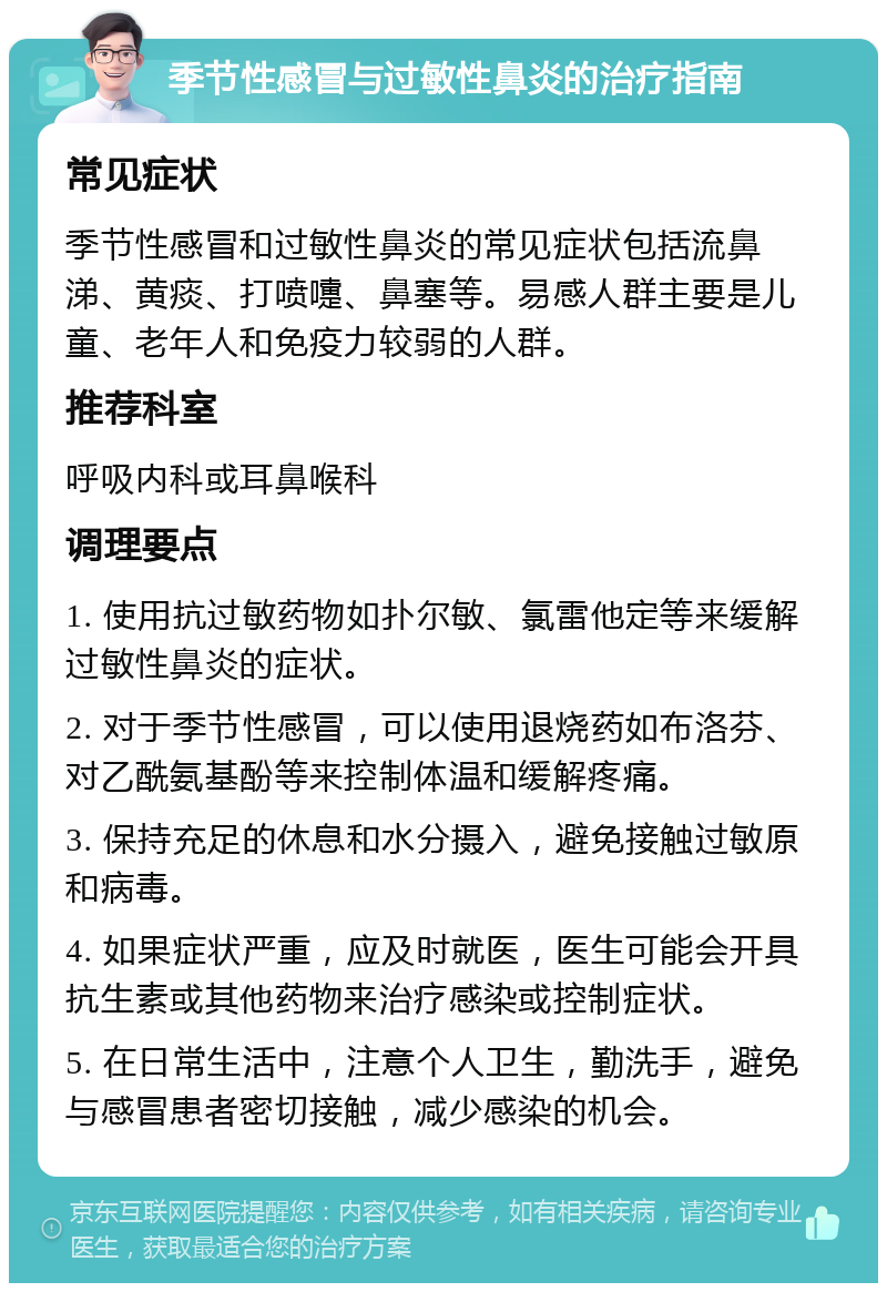 季节性感冒与过敏性鼻炎的治疗指南 常见症状 季节性感冒和过敏性鼻炎的常见症状包括流鼻涕、黄痰、打喷嚏、鼻塞等。易感人群主要是儿童、老年人和免疫力较弱的人群。 推荐科室 呼吸内科或耳鼻喉科 调理要点 1. 使用抗过敏药物如扑尔敏、氯雷他定等来缓解过敏性鼻炎的症状。 2. 对于季节性感冒，可以使用退烧药如布洛芬、对乙酰氨基酚等来控制体温和缓解疼痛。 3. 保持充足的休息和水分摄入，避免接触过敏原和病毒。 4. 如果症状严重，应及时就医，医生可能会开具抗生素或其他药物来治疗感染或控制症状。 5. 在日常生活中，注意个人卫生，勤洗手，避免与感冒患者密切接触，减少感染的机会。