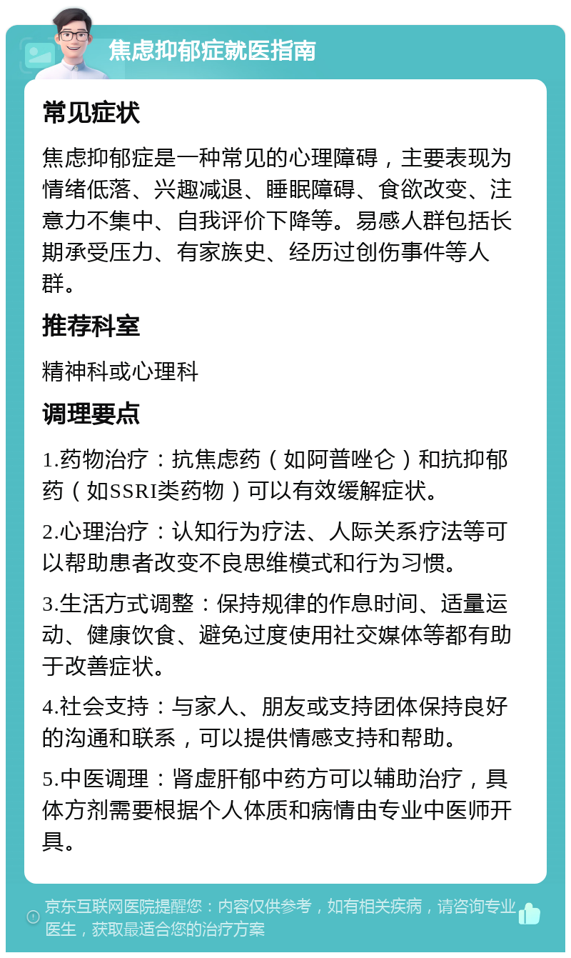 焦虑抑郁症就医指南 常见症状 焦虑抑郁症是一种常见的心理障碍，主要表现为情绪低落、兴趣减退、睡眠障碍、食欲改变、注意力不集中、自我评价下降等。易感人群包括长期承受压力、有家族史、经历过创伤事件等人群。 推荐科室 精神科或心理科 调理要点 1.药物治疗：抗焦虑药（如阿普唑仑）和抗抑郁药（如SSRI类药物）可以有效缓解症状。 2.心理治疗：认知行为疗法、人际关系疗法等可以帮助患者改变不良思维模式和行为习惯。 3.生活方式调整：保持规律的作息时间、适量运动、健康饮食、避免过度使用社交媒体等都有助于改善症状。 4.社会支持：与家人、朋友或支持团体保持良好的沟通和联系，可以提供情感支持和帮助。 5.中医调理：肾虚肝郁中药方可以辅助治疗，具体方剂需要根据个人体质和病情由专业中医师开具。