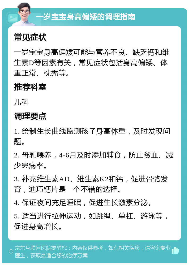 一岁宝宝身高偏矮的调理指南 常见症状 一岁宝宝身高偏矮可能与营养不良、缺乏钙和维生素D等因素有关，常见症状包括身高偏矮、体重正常、枕秃等。 推荐科室 儿科 调理要点 1. 绘制生长曲线监测孩子身高体重，及时发现问题。 2. 母乳喂养，4-6月及时添加辅食，防止贫血、减少患病率。 3. 补充维生素AD、维生素K2和钙，促进骨骼发育，迪巧钙片是一个不错的选择。 4. 保证夜间充足睡眠，促进生长激素分泌。 5. 适当进行拉伸运动，如跳绳、单杠、游泳等，促进身高增长。