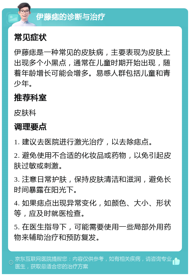 伊藤痣的诊断与治疗 常见症状 伊藤痣是一种常见的皮肤病，主要表现为皮肤上出现多个小黑点，通常在儿童时期开始出现，随着年龄增长可能会增多。易感人群包括儿童和青少年。 推荐科室 皮肤科 调理要点 1. 建议去医院进行激光治疗，以去除痣点。 2. 避免使用不合适的化妆品或药物，以免引起皮肤过敏或刺激。 3. 注意日常护肤，保持皮肤清洁和滋润，避免长时间暴露在阳光下。 4. 如果痣点出现异常变化，如颜色、大小、形状等，应及时就医检查。 5. 在医生指导下，可能需要使用一些局部外用药物来辅助治疗和预防复发。