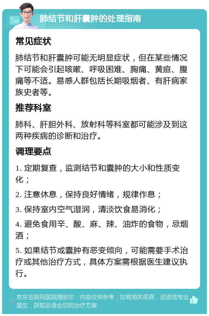 肺结节和肝囊肿的处理指南 常见症状 肺结节和肝囊肿可能无明显症状，但在某些情况下可能会引起咳嗽、呼吸困难、胸痛、黄疸、腹痛等不适。易感人群包括长期吸烟者、有肝病家族史者等。 推荐科室 肺科、肝胆外科、放射科等科室都可能涉及到这两种疾病的诊断和治疗。 调理要点 1. 定期复查，监测结节和囊肿的大小和性质变化； 2. 注意休息，保持良好情绪，规律作息； 3. 保持室内空气湿润，清淡饮食易消化； 4. 避免食用辛、酸、麻、辣、油炸的食物，忌烟酒； 5. 如果结节或囊肿有恶变倾向，可能需要手术治疗或其他治疗方式，具体方案需根据医生建议执行。