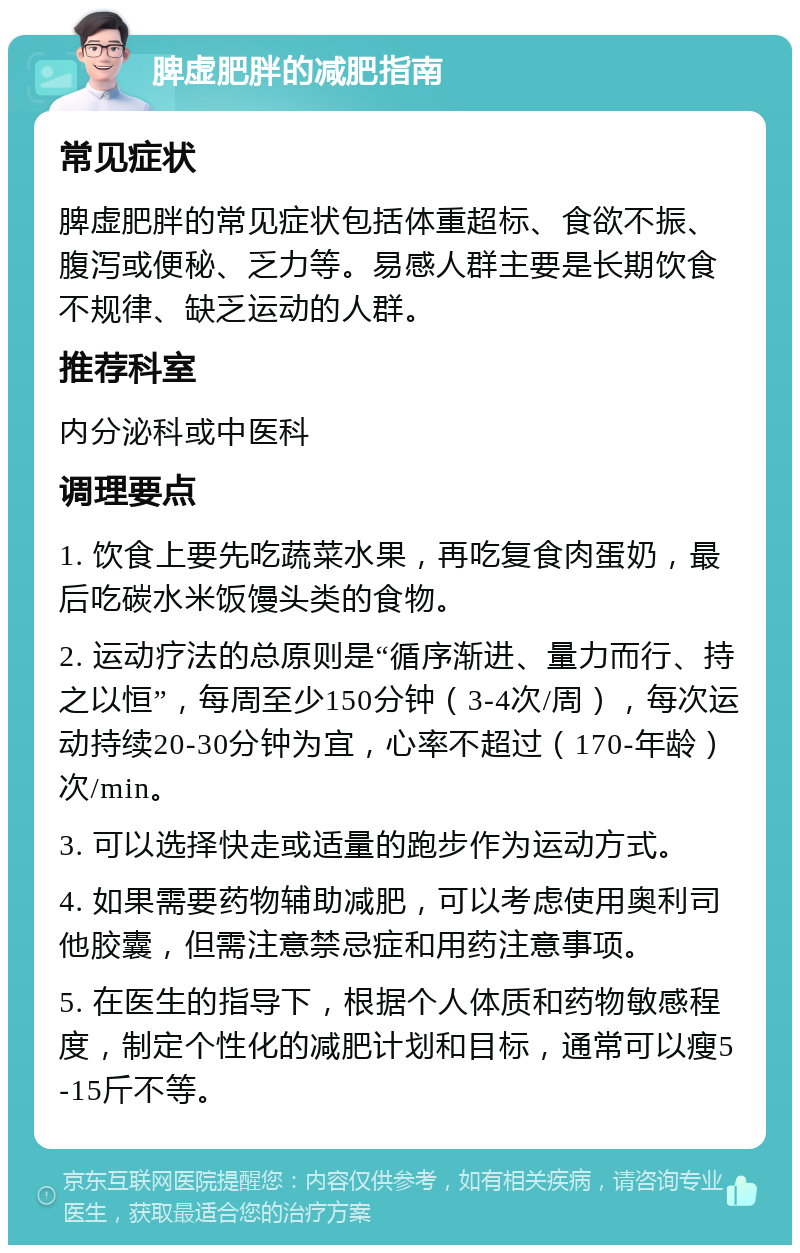 脾虚肥胖的减肥指南 常见症状 脾虚肥胖的常见症状包括体重超标、食欲不振、腹泻或便秘、乏力等。易感人群主要是长期饮食不规律、缺乏运动的人群。 推荐科室 内分泌科或中医科 调理要点 1. 饮食上要先吃蔬菜水果，再吃复食肉蛋奶，最后吃碳水米饭馒头类的食物。 2. 运动疗法的总原则是“循序渐进、量力而行、持之以恒”，每周至少150分钟（3-4次/周），每次运动持续20-30分钟为宜，心率不超过（170-年龄）次/min。 3. 可以选择快走或适量的跑步作为运动方式。 4. 如果需要药物辅助减肥，可以考虑使用奥利司他胶囊，但需注意禁忌症和用药注意事项。 5. 在医生的指导下，根据个人体质和药物敏感程度，制定个性化的减肥计划和目标，通常可以瘦5-15斤不等。