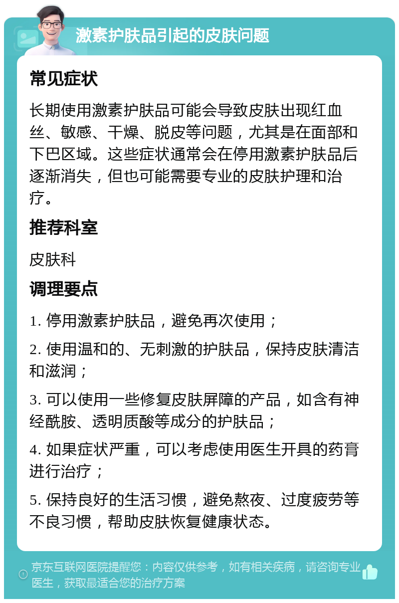 激素护肤品引起的皮肤问题 常见症状 长期使用激素护肤品可能会导致皮肤出现红血丝、敏感、干燥、脱皮等问题，尤其是在面部和下巴区域。这些症状通常会在停用激素护肤品后逐渐消失，但也可能需要专业的皮肤护理和治疗。 推荐科室 皮肤科 调理要点 1. 停用激素护肤品，避免再次使用； 2. 使用温和的、无刺激的护肤品，保持皮肤清洁和滋润； 3. 可以使用一些修复皮肤屏障的产品，如含有神经酰胺、透明质酸等成分的护肤品； 4. 如果症状严重，可以考虑使用医生开具的药膏进行治疗； 5. 保持良好的生活习惯，避免熬夜、过度疲劳等不良习惯，帮助皮肤恢复健康状态。