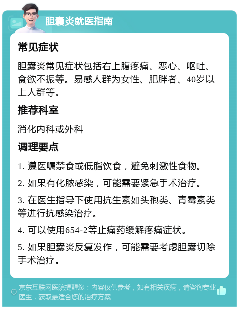 胆囊炎就医指南 常见症状 胆囊炎常见症状包括右上腹疼痛、恶心、呕吐、食欲不振等。易感人群为女性、肥胖者、40岁以上人群等。 推荐科室 消化内科或外科 调理要点 1. 遵医嘱禁食或低脂饮食，避免刺激性食物。 2. 如果有化脓感染，可能需要紧急手术治疗。 3. 在医生指导下使用抗生素如头孢类、青霉素类等进行抗感染治疗。 4. 可以使用654-2等止痛药缓解疼痛症状。 5. 如果胆囊炎反复发作，可能需要考虑胆囊切除手术治疗。