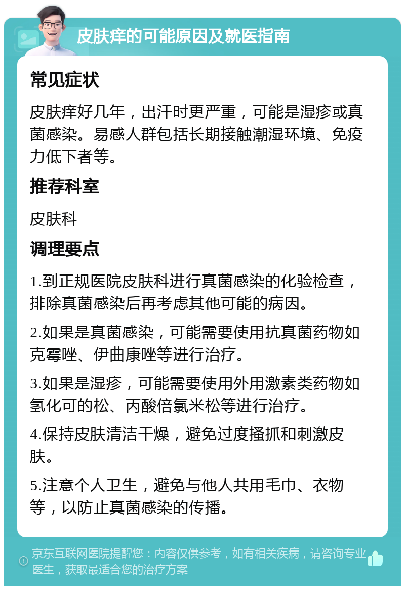 皮肤痒的可能原因及就医指南 常见症状 皮肤痒好几年，出汗时更严重，可能是湿疹或真菌感染。易感人群包括长期接触潮湿环境、免疫力低下者等。 推荐科室 皮肤科 调理要点 1.到正规医院皮肤科进行真菌感染的化验检查，排除真菌感染后再考虑其他可能的病因。 2.如果是真菌感染，可能需要使用抗真菌药物如克霉唑、伊曲康唑等进行治疗。 3.如果是湿疹，可能需要使用外用激素类药物如氢化可的松、丙酸倍氯米松等进行治疗。 4.保持皮肤清洁干燥，避免过度搔抓和刺激皮肤。 5.注意个人卫生，避免与他人共用毛巾、衣物等，以防止真菌感染的传播。