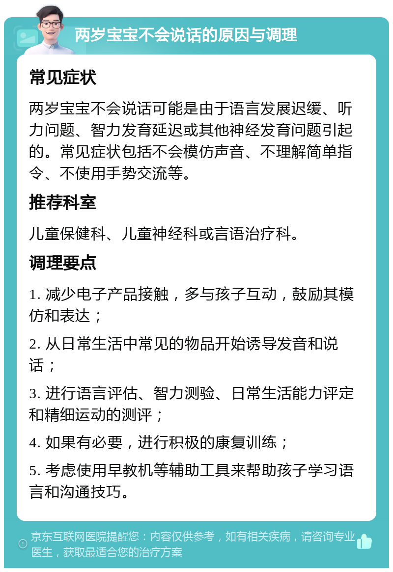 两岁宝宝不会说话的原因与调理 常见症状 两岁宝宝不会说话可能是由于语言发展迟缓、听力问题、智力发育延迟或其他神经发育问题引起的。常见症状包括不会模仿声音、不理解简单指令、不使用手势交流等。 推荐科室 儿童保健科、儿童神经科或言语治疗科。 调理要点 1. 减少电子产品接触，多与孩子互动，鼓励其模仿和表达； 2. 从日常生活中常见的物品开始诱导发音和说话； 3. 进行语言评估、智力测验、日常生活能力评定和精细运动的测评； 4. 如果有必要，进行积极的康复训练； 5. 考虑使用早教机等辅助工具来帮助孩子学习语言和沟通技巧。