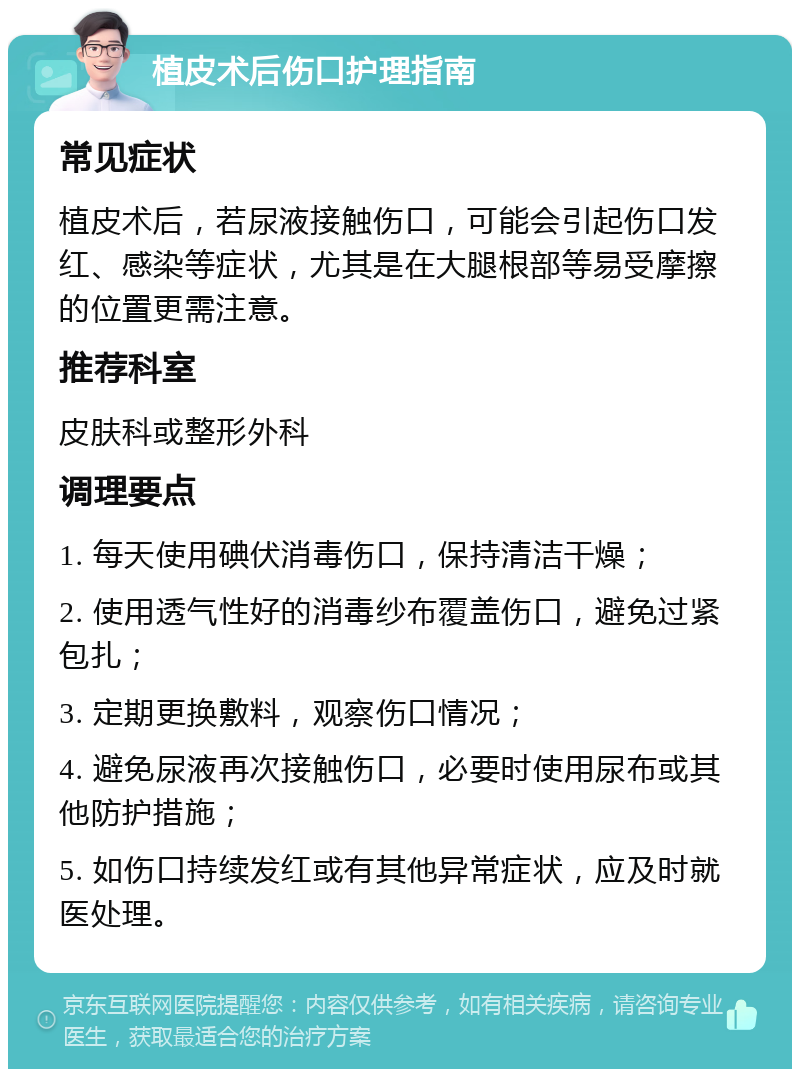 植皮术后伤口护理指南 常见症状 植皮术后，若尿液接触伤口，可能会引起伤口发红、感染等症状，尤其是在大腿根部等易受摩擦的位置更需注意。 推荐科室 皮肤科或整形外科 调理要点 1. 每天使用碘伏消毒伤口，保持清洁干燥； 2. 使用透气性好的消毒纱布覆盖伤口，避免过紧包扎； 3. 定期更换敷料，观察伤口情况； 4. 避免尿液再次接触伤口，必要时使用尿布或其他防护措施； 5. 如伤口持续发红或有其他异常症状，应及时就医处理。