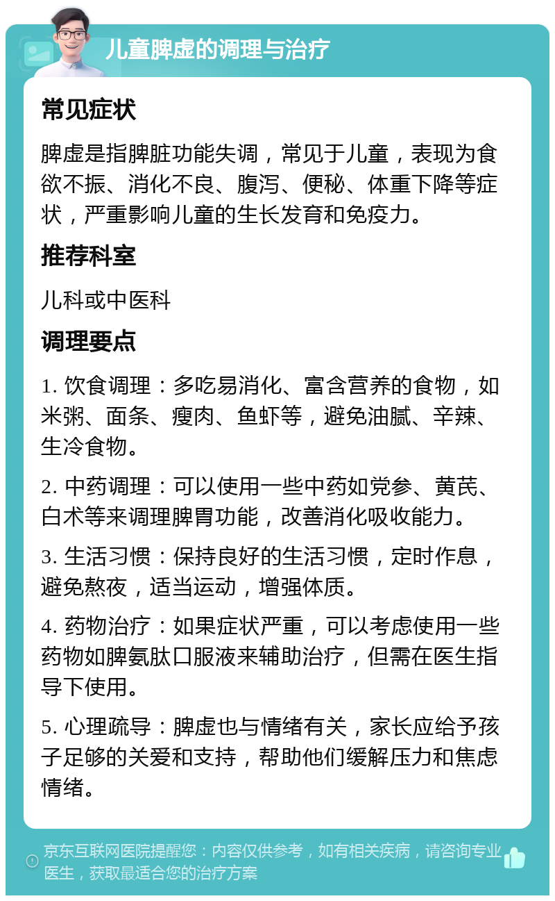 儿童脾虚的调理与治疗 常见症状 脾虚是指脾脏功能失调，常见于儿童，表现为食欲不振、消化不良、腹泻、便秘、体重下降等症状，严重影响儿童的生长发育和免疫力。 推荐科室 儿科或中医科 调理要点 1. 饮食调理：多吃易消化、富含营养的食物，如米粥、面条、瘦肉、鱼虾等，避免油腻、辛辣、生冷食物。 2. 中药调理：可以使用一些中药如党参、黄芪、白术等来调理脾胃功能，改善消化吸收能力。 3. 生活习惯：保持良好的生活习惯，定时作息，避免熬夜，适当运动，增强体质。 4. 药物治疗：如果症状严重，可以考虑使用一些药物如脾氨肽口服液来辅助治疗，但需在医生指导下使用。 5. 心理疏导：脾虚也与情绪有关，家长应给予孩子足够的关爱和支持，帮助他们缓解压力和焦虑情绪。