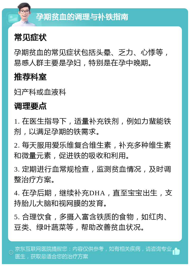 孕期贫血的调理与补铁指南 常见症状 孕期贫血的常见症状包括头晕、乏力、心悸等，易感人群主要是孕妇，特别是在孕中晚期。 推荐科室 妇产科或血液科 调理要点 1. 在医生指导下，适量补充铁剂，例如力蜚能铁剂，以满足孕期的铁需求。 2. 每天服用爱乐维复合维生素，补充多种维生素和微量元素，促进铁的吸收和利用。 3. 定期进行血常规检查，监测贫血情况，及时调整治疗方案。 4. 在孕后期，继续补充DHA，直至宝宝出生，支持胎儿大脑和视网膜的发育。 5. 合理饮食，多摄入富含铁质的食物，如红肉、豆类、绿叶蔬菜等，帮助改善贫血状况。