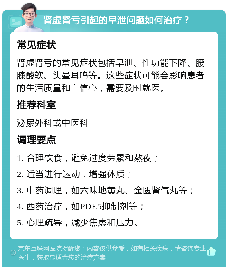 肾虚肾亏引起的早泄问题如何治疗？ 常见症状 肾虚肾亏的常见症状包括早泄、性功能下降、腰膝酸软、头晕耳鸣等。这些症状可能会影响患者的生活质量和自信心，需要及时就医。 推荐科室 泌尿外科或中医科 调理要点 1. 合理饮食，避免过度劳累和熬夜； 2. 适当进行运动，增强体质； 3. 中药调理，如六味地黄丸、金匮肾气丸等； 4. 西药治疗，如PDE5抑制剂等； 5. 心理疏导，减少焦虑和压力。