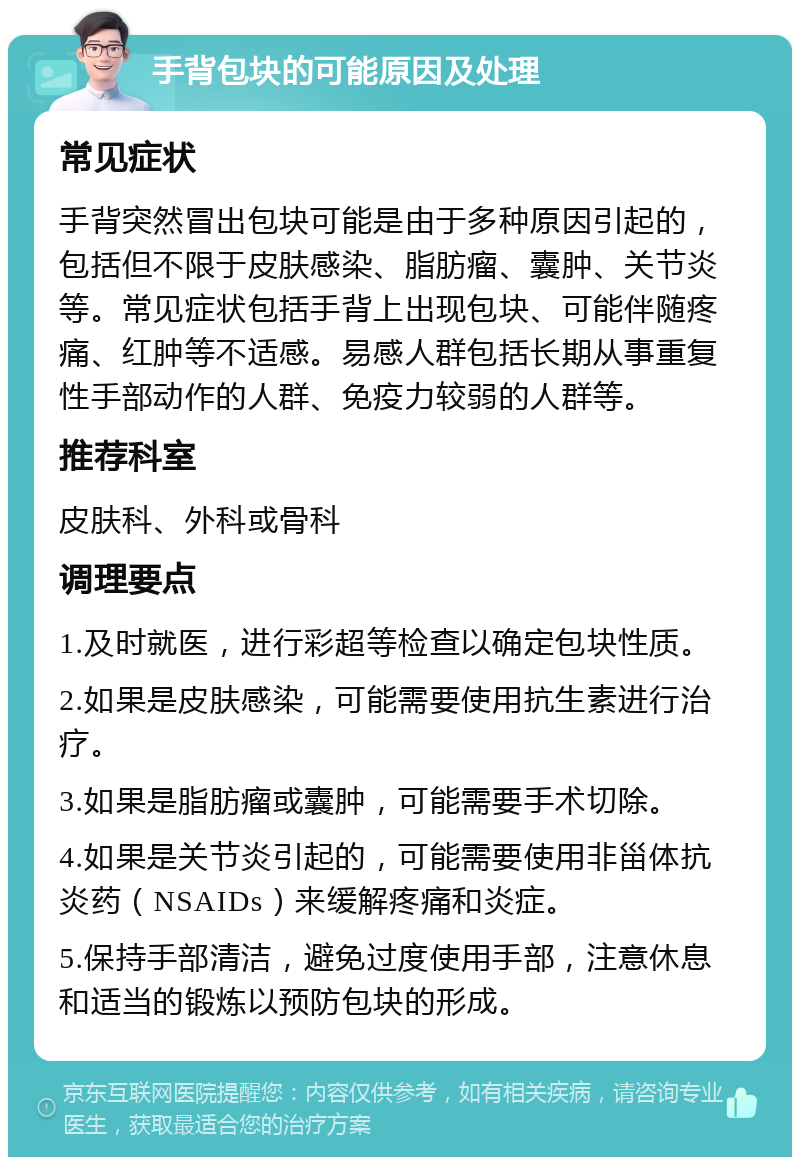 手背包块的可能原因及处理 常见症状 手背突然冒出包块可能是由于多种原因引起的，包括但不限于皮肤感染、脂肪瘤、囊肿、关节炎等。常见症状包括手背上出现包块、可能伴随疼痛、红肿等不适感。易感人群包括长期从事重复性手部动作的人群、免疫力较弱的人群等。 推荐科室 皮肤科、外科或骨科 调理要点 1.及时就医，进行彩超等检查以确定包块性质。 2.如果是皮肤感染，可能需要使用抗生素进行治疗。 3.如果是脂肪瘤或囊肿，可能需要手术切除。 4.如果是关节炎引起的，可能需要使用非甾体抗炎药（NSAIDs）来缓解疼痛和炎症。 5.保持手部清洁，避免过度使用手部，注意休息和适当的锻炼以预防包块的形成。