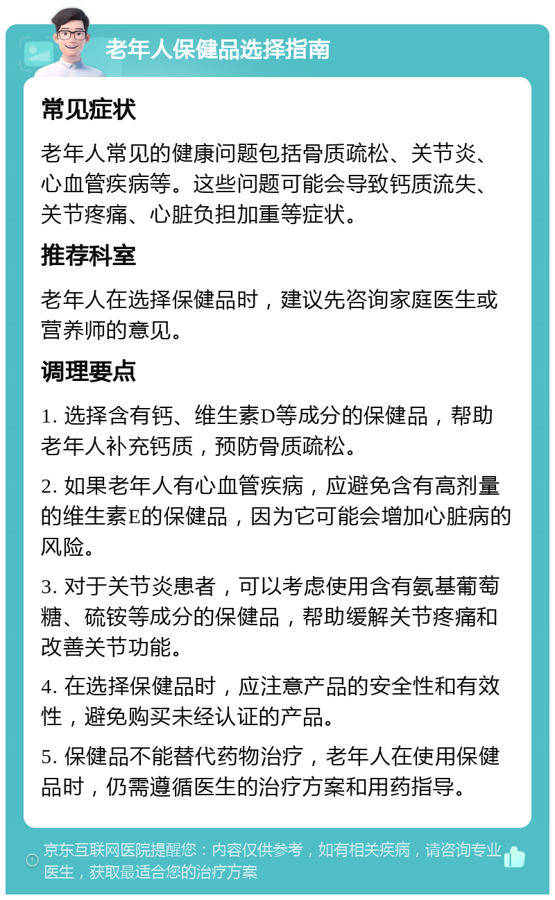 老年人保健品选择指南 常见症状 老年人常见的健康问题包括骨质疏松、关节炎、心血管疾病等。这些问题可能会导致钙质流失、关节疼痛、心脏负担加重等症状。 推荐科室 老年人在选择保健品时，建议先咨询家庭医生或营养师的意见。 调理要点 1. 选择含有钙、维生素D等成分的保健品，帮助老年人补充钙质，预防骨质疏松。 2. 如果老年人有心血管疾病，应避免含有高剂量的维生素E的保健品，因为它可能会增加心脏病的风险。 3. 对于关节炎患者，可以考虑使用含有氨基葡萄糖、硫铵等成分的保健品，帮助缓解关节疼痛和改善关节功能。 4. 在选择保健品时，应注意产品的安全性和有效性，避免购买未经认证的产品。 5. 保健品不能替代药物治疗，老年人在使用保健品时，仍需遵循医生的治疗方案和用药指导。