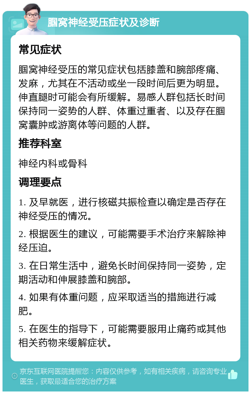 腘窝神经受压症状及诊断 常见症状 腘窝神经受压的常见症状包括膝盖和腕部疼痛、发麻，尤其在不活动或坐一段时间后更为明显。伸直腿时可能会有所缓解。易感人群包括长时间保持同一姿势的人群、体重过重者、以及存在腘窝囊肿或游离体等问题的人群。 推荐科室 神经内科或骨科 调理要点 1. 及早就医，进行核磁共振检查以确定是否存在神经受压的情况。 2. 根据医生的建议，可能需要手术治疗来解除神经压迫。 3. 在日常生活中，避免长时间保持同一姿势，定期活动和伸展膝盖和腕部。 4. 如果有体重问题，应采取适当的措施进行减肥。 5. 在医生的指导下，可能需要服用止痛药或其他相关药物来缓解症状。