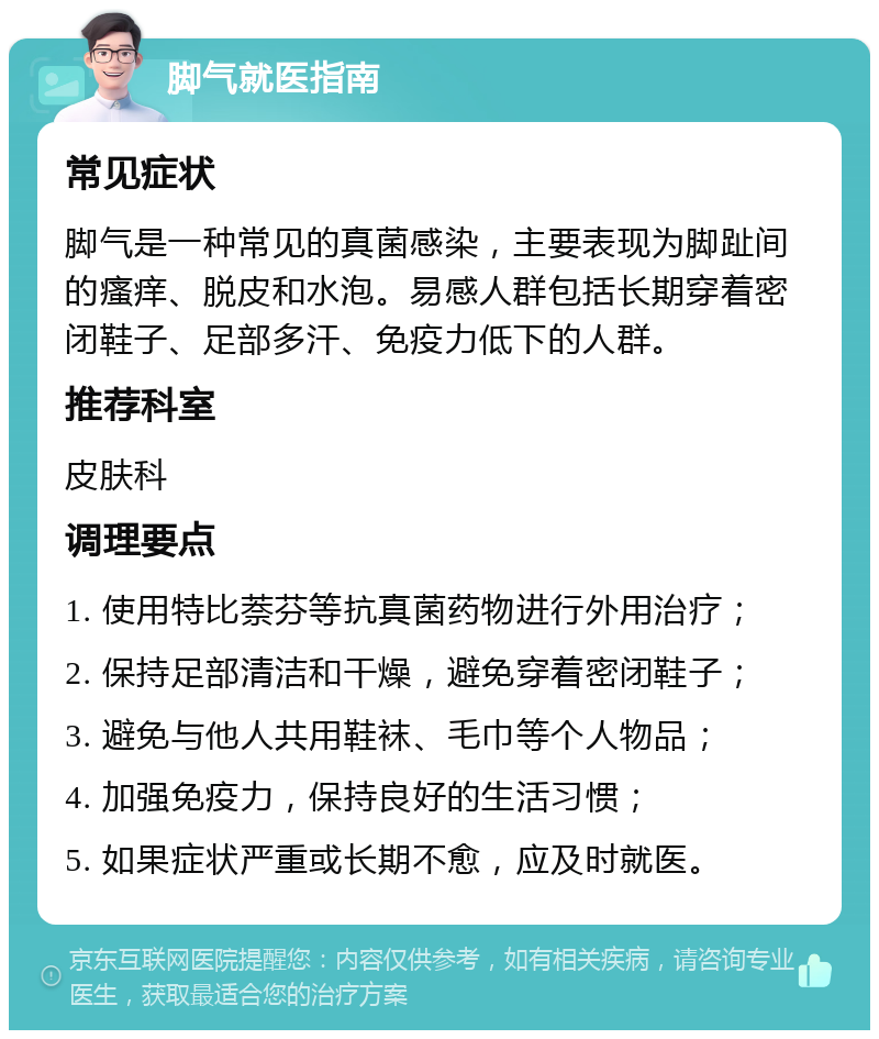 脚气就医指南 常见症状 脚气是一种常见的真菌感染，主要表现为脚趾间的瘙痒、脱皮和水泡。易感人群包括长期穿着密闭鞋子、足部多汗、免疫力低下的人群。 推荐科室 皮肤科 调理要点 1. 使用特比萘芬等抗真菌药物进行外用治疗； 2. 保持足部清洁和干燥，避免穿着密闭鞋子； 3. 避免与他人共用鞋袜、毛巾等个人物品； 4. 加强免疫力，保持良好的生活习惯； 5. 如果症状严重或长期不愈，应及时就医。