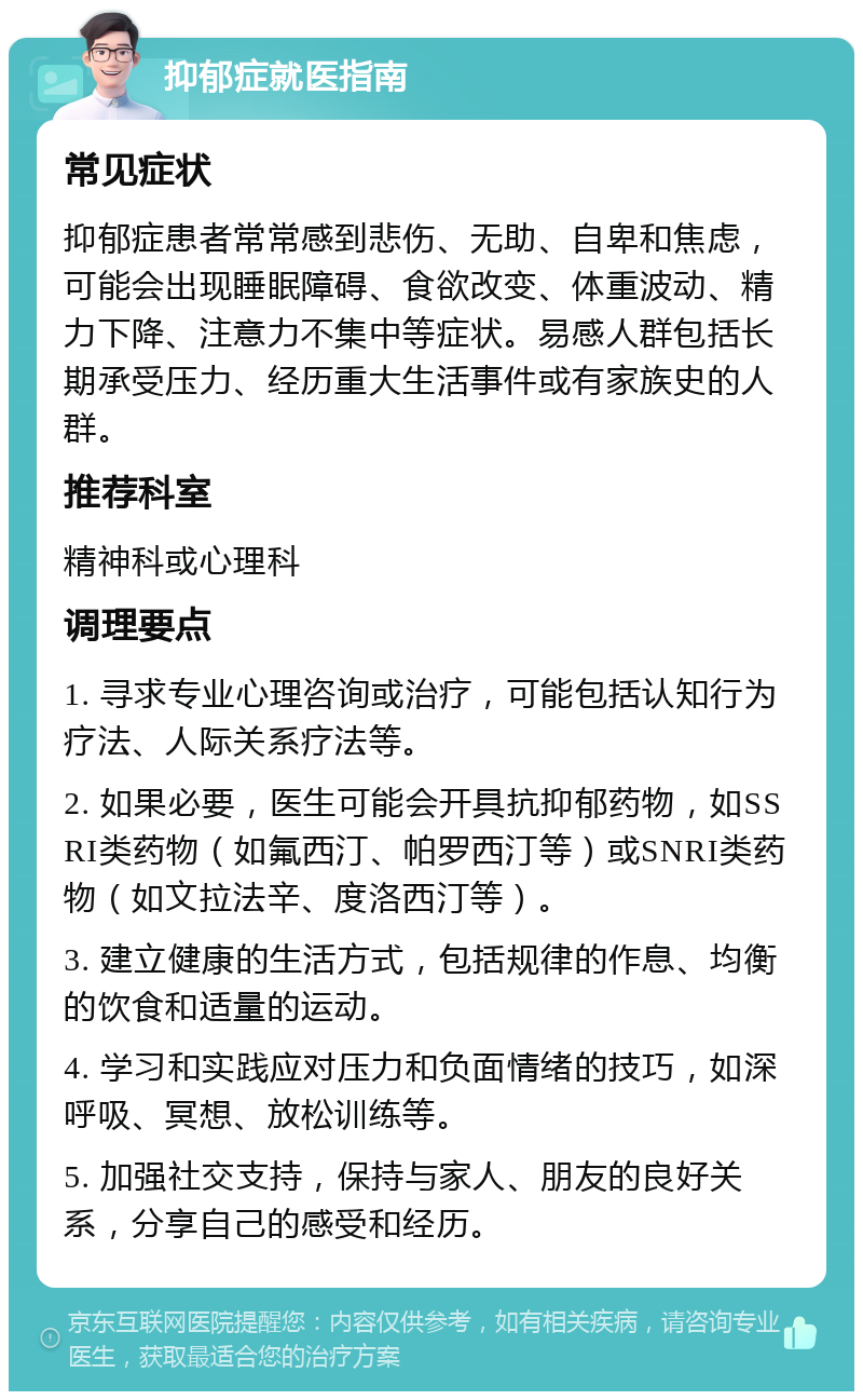 抑郁症就医指南 常见症状 抑郁症患者常常感到悲伤、无助、自卑和焦虑，可能会出现睡眠障碍、食欲改变、体重波动、精力下降、注意力不集中等症状。易感人群包括长期承受压力、经历重大生活事件或有家族史的人群。 推荐科室 精神科或心理科 调理要点 1. 寻求专业心理咨询或治疗，可能包括认知行为疗法、人际关系疗法等。 2. 如果必要，医生可能会开具抗抑郁药物，如SSRI类药物（如氟西汀、帕罗西汀等）或SNRI类药物（如文拉法辛、度洛西汀等）。 3. 建立健康的生活方式，包括规律的作息、均衡的饮食和适量的运动。 4. 学习和实践应对压力和负面情绪的技巧，如深呼吸、冥想、放松训练等。 5. 加强社交支持，保持与家人、朋友的良好关系，分享自己的感受和经历。