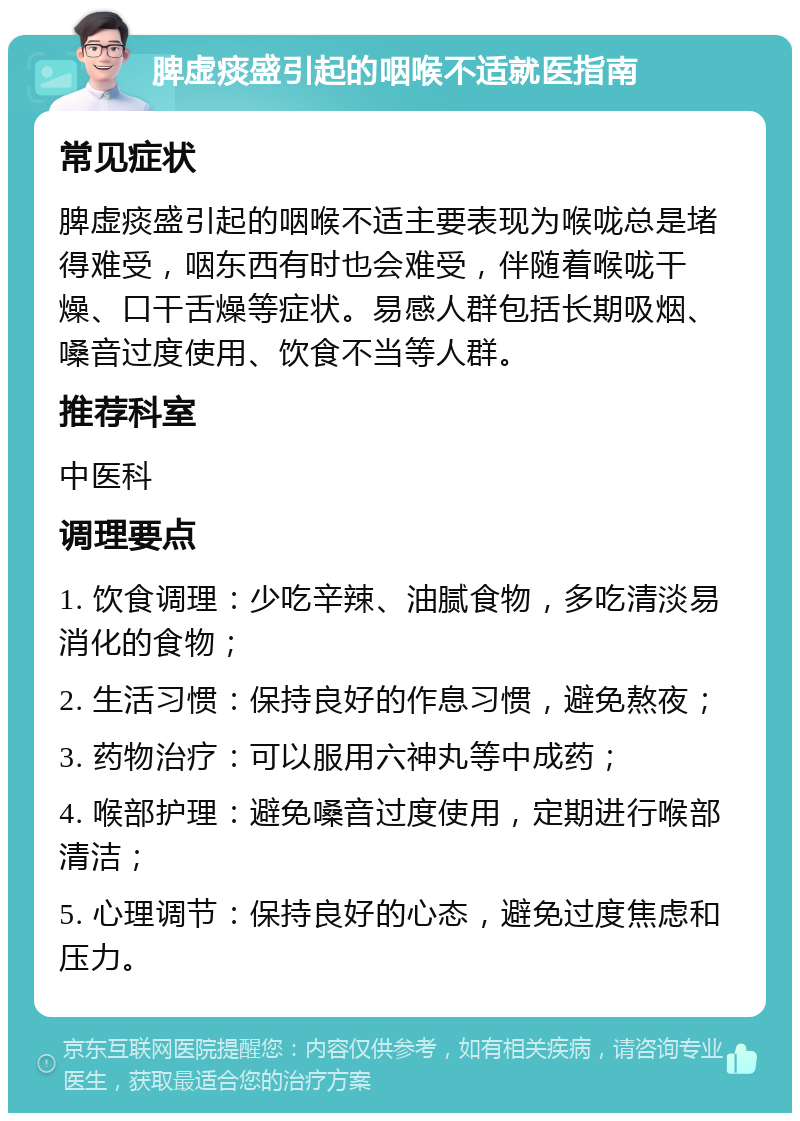 脾虚痰盛引起的咽喉不适就医指南 常见症状 脾虚痰盛引起的咽喉不适主要表现为喉咙总是堵得难受，咽东西有时也会难受，伴随着喉咙干燥、口干舌燥等症状。易感人群包括长期吸烟、嗓音过度使用、饮食不当等人群。 推荐科室 中医科 调理要点 1. 饮食调理：少吃辛辣、油腻食物，多吃清淡易消化的食物； 2. 生活习惯：保持良好的作息习惯，避免熬夜； 3. 药物治疗：可以服用六神丸等中成药； 4. 喉部护理：避免嗓音过度使用，定期进行喉部清洁； 5. 心理调节：保持良好的心态，避免过度焦虑和压力。