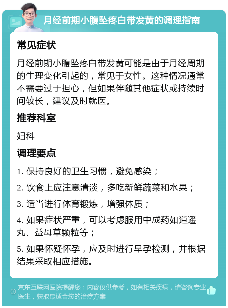 月经前期小腹坠疼白带发黄的调理指南 常见症状 月经前期小腹坠疼白带发黄可能是由于月经周期的生理变化引起的，常见于女性。这种情况通常不需要过于担心，但如果伴随其他症状或持续时间较长，建议及时就医。 推荐科室 妇科 调理要点 1. 保持良好的卫生习惯，避免感染； 2. 饮食上应注意清淡，多吃新鲜蔬菜和水果； 3. 适当进行体育锻炼，增强体质； 4. 如果症状严重，可以考虑服用中成药如逍遥丸、益母草颗粒等； 5. 如果怀疑怀孕，应及时进行早孕检测，并根据结果采取相应措施。