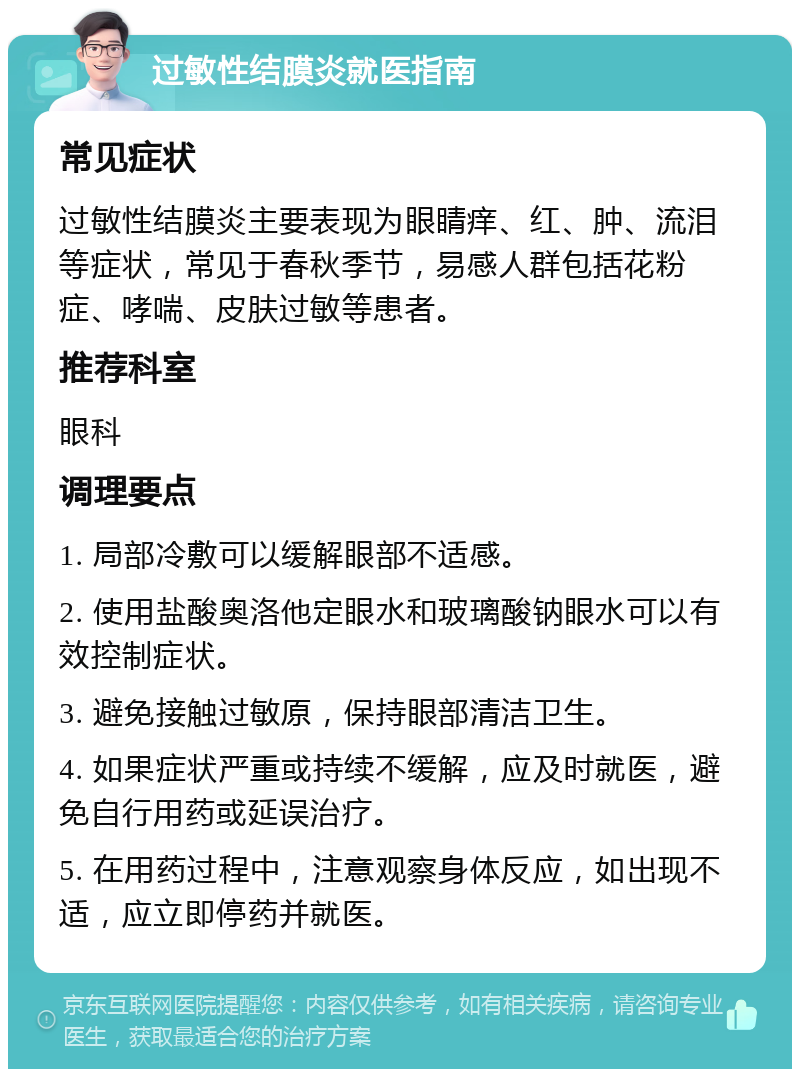 过敏性结膜炎就医指南 常见症状 过敏性结膜炎主要表现为眼睛痒、红、肿、流泪等症状，常见于春秋季节，易感人群包括花粉症、哮喘、皮肤过敏等患者。 推荐科室 眼科 调理要点 1. 局部冷敷可以缓解眼部不适感。 2. 使用盐酸奥洛他定眼水和玻璃酸钠眼水可以有效控制症状。 3. 避免接触过敏原，保持眼部清洁卫生。 4. 如果症状严重或持续不缓解，应及时就医，避免自行用药或延误治疗。 5. 在用药过程中，注意观察身体反应，如出现不适，应立即停药并就医。