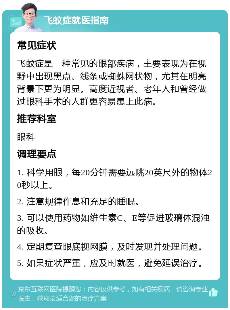 飞蚊症就医指南 常见症状 飞蚊症是一种常见的眼部疾病，主要表现为在视野中出现黑点、线条或蜘蛛网状物，尤其在明亮背景下更为明显。高度近视者、老年人和曾经做过眼科手术的人群更容易患上此病。 推荐科室 眼科 调理要点 1. 科学用眼，每20分钟需要远眺20英尺外的物体20秒以上。 2. 注意规律作息和充足的睡眠。 3. 可以使用药物如维生素C、E等促进玻璃体混浊的吸收。 4. 定期复查眼底视网膜，及时发现并处理问题。 5. 如果症状严重，应及时就医，避免延误治疗。