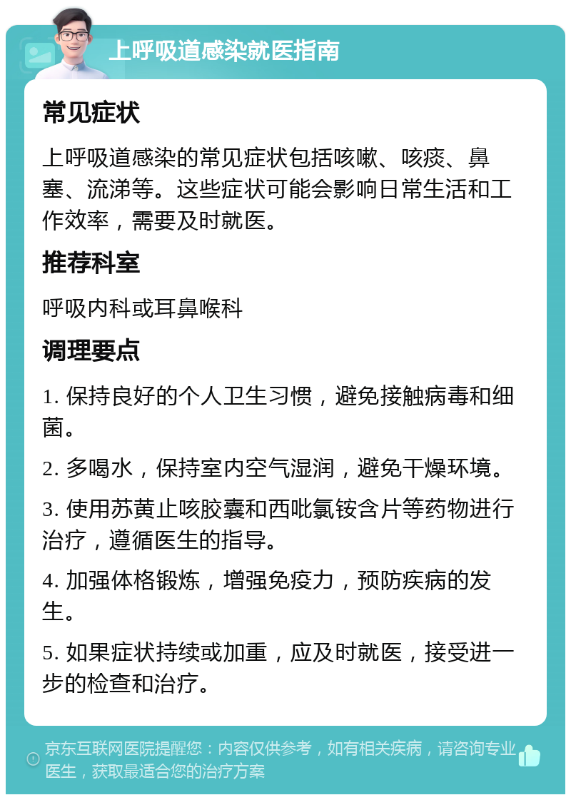 上呼吸道感染就医指南 常见症状 上呼吸道感染的常见症状包括咳嗽、咳痰、鼻塞、流涕等。这些症状可能会影响日常生活和工作效率，需要及时就医。 推荐科室 呼吸内科或耳鼻喉科 调理要点 1. 保持良好的个人卫生习惯，避免接触病毒和细菌。 2. 多喝水，保持室内空气湿润，避免干燥环境。 3. 使用苏黄止咳胶囊和西吡氯铵含片等药物进行治疗，遵循医生的指导。 4. 加强体格锻炼，增强免疫力，预防疾病的发生。 5. 如果症状持续或加重，应及时就医，接受进一步的检查和治疗。