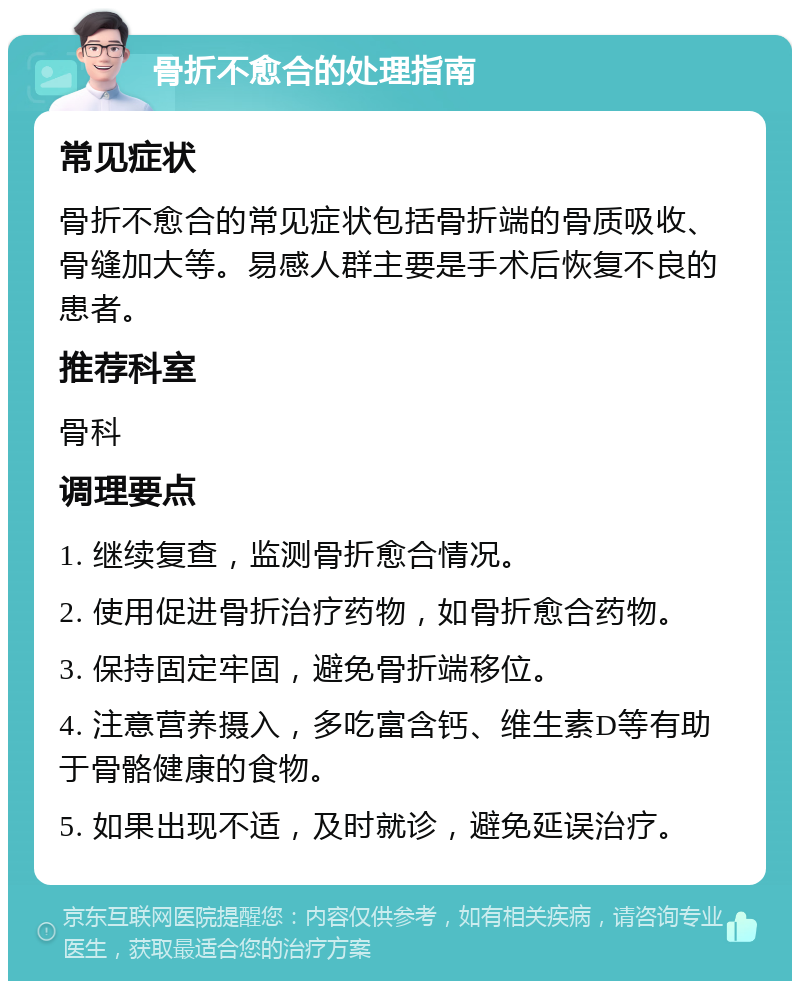 骨折不愈合的处理指南 常见症状 骨折不愈合的常见症状包括骨折端的骨质吸收、骨缝加大等。易感人群主要是手术后恢复不良的患者。 推荐科室 骨科 调理要点 1. 继续复查，监测骨折愈合情况。 2. 使用促进骨折治疗药物，如骨折愈合药物。 3. 保持固定牢固，避免骨折端移位。 4. 注意营养摄入，多吃富含钙、维生素D等有助于骨骼健康的食物。 5. 如果出现不适，及时就诊，避免延误治疗。