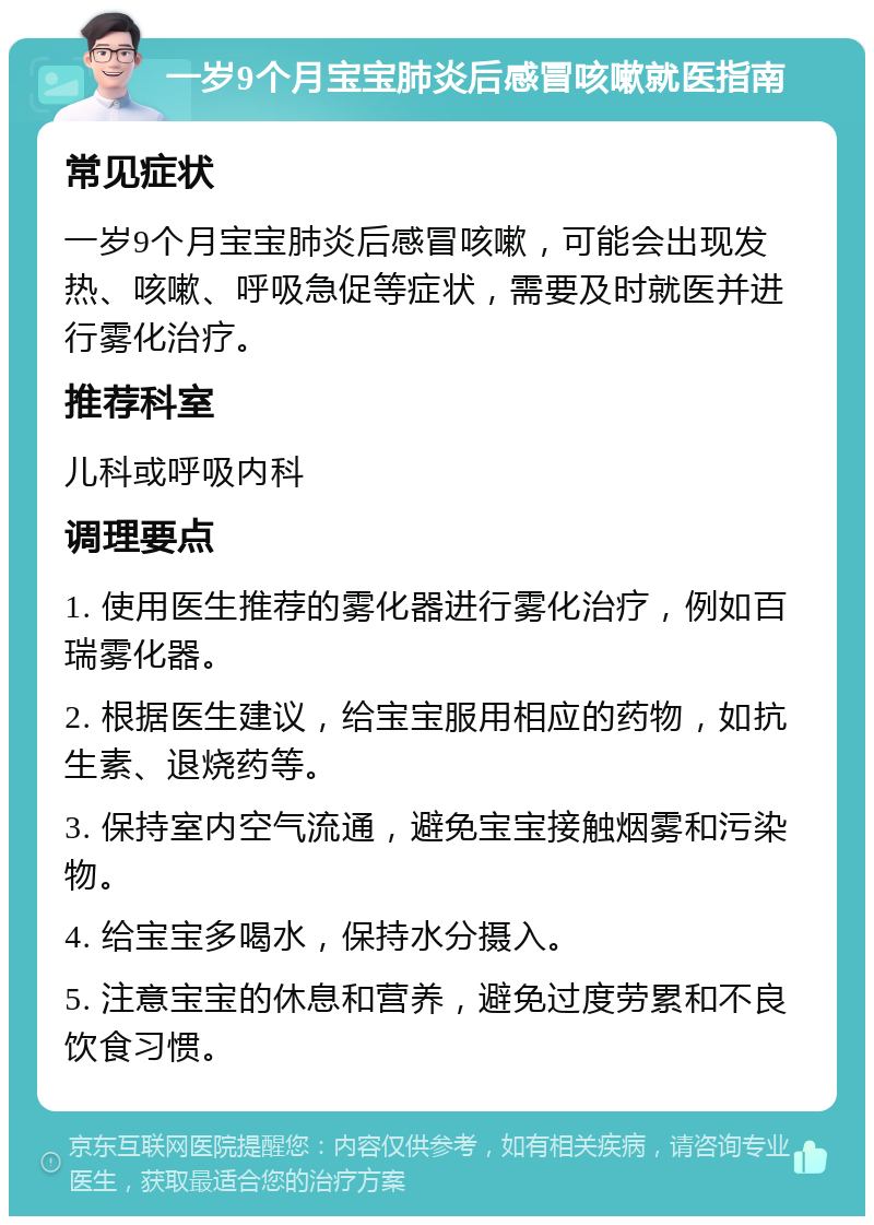 一岁9个月宝宝肺炎后感冒咳嗽就医指南 常见症状 一岁9个月宝宝肺炎后感冒咳嗽，可能会出现发热、咳嗽、呼吸急促等症状，需要及时就医并进行雾化治疗。 推荐科室 儿科或呼吸内科 调理要点 1. 使用医生推荐的雾化器进行雾化治疗，例如百瑞雾化器。 2. 根据医生建议，给宝宝服用相应的药物，如抗生素、退烧药等。 3. 保持室内空气流通，避免宝宝接触烟雾和污染物。 4. 给宝宝多喝水，保持水分摄入。 5. 注意宝宝的休息和营养，避免过度劳累和不良饮食习惯。