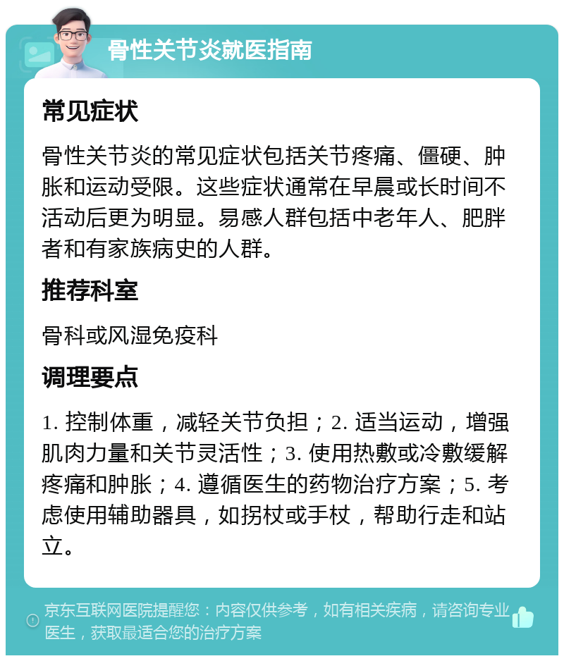 骨性关节炎就医指南 常见症状 骨性关节炎的常见症状包括关节疼痛、僵硬、肿胀和运动受限。这些症状通常在早晨或长时间不活动后更为明显。易感人群包括中老年人、肥胖者和有家族病史的人群。 推荐科室 骨科或风湿免疫科 调理要点 1. 控制体重，减轻关节负担；2. 适当运动，增强肌肉力量和关节灵活性；3. 使用热敷或冷敷缓解疼痛和肿胀；4. 遵循医生的药物治疗方案；5. 考虑使用辅助器具，如拐杖或手杖，帮助行走和站立。