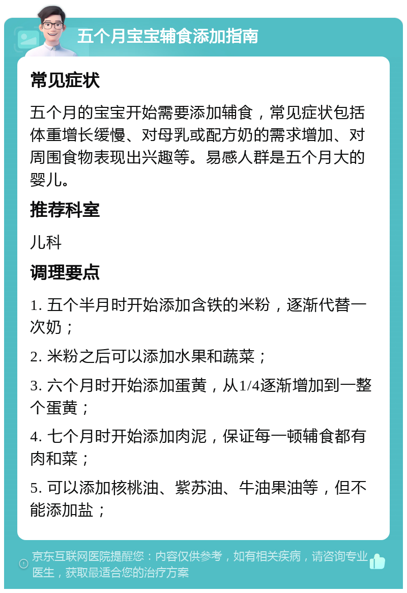 五个月宝宝辅食添加指南 常见症状 五个月的宝宝开始需要添加辅食，常见症状包括体重增长缓慢、对母乳或配方奶的需求增加、对周围食物表现出兴趣等。易感人群是五个月大的婴儿。 推荐科室 儿科 调理要点 1. 五个半月时开始添加含铁的米粉，逐渐代替一次奶； 2. 米粉之后可以添加水果和蔬菜； 3. 六个月时开始添加蛋黄，从1/4逐渐增加到一整个蛋黄； 4. 七个月时开始添加肉泥，保证每一顿辅食都有肉和菜； 5. 可以添加核桃油、紫苏油、牛油果油等，但不能添加盐；