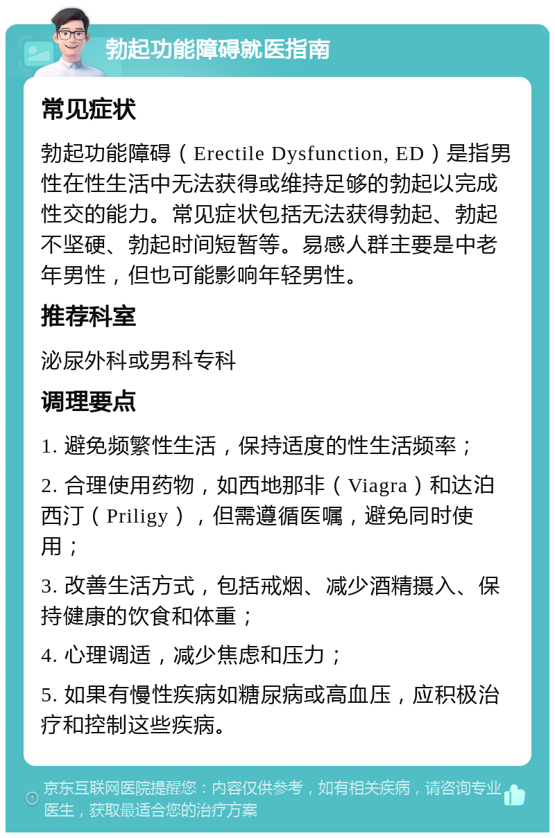 勃起功能障碍就医指南 常见症状 勃起功能障碍（Erectile Dysfunction, ED）是指男性在性生活中无法获得或维持足够的勃起以完成性交的能力。常见症状包括无法获得勃起、勃起不坚硬、勃起时间短暂等。易感人群主要是中老年男性，但也可能影响年轻男性。 推荐科室 泌尿外科或男科专科 调理要点 1. 避免频繁性生活，保持适度的性生活频率； 2. 合理使用药物，如西地那非（Viagra）和达泊西汀（Priligy），但需遵循医嘱，避免同时使用； 3. 改善生活方式，包括戒烟、减少酒精摄入、保持健康的饮食和体重； 4. 心理调适，减少焦虑和压力； 5. 如果有慢性疾病如糖尿病或高血压，应积极治疗和控制这些疾病。