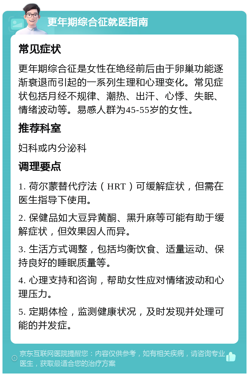 更年期综合征就医指南 常见症状 更年期综合征是女性在绝经前后由于卵巢功能逐渐衰退而引起的一系列生理和心理变化。常见症状包括月经不规律、潮热、出汗、心悸、失眠、情绪波动等。易感人群为45-55岁的女性。 推荐科室 妇科或内分泌科 调理要点 1. 荷尔蒙替代疗法（HRT）可缓解症状，但需在医生指导下使用。 2. 保健品如大豆异黄酮、黑升麻等可能有助于缓解症状，但效果因人而异。 3. 生活方式调整，包括均衡饮食、适量运动、保持良好的睡眠质量等。 4. 心理支持和咨询，帮助女性应对情绪波动和心理压力。 5. 定期体检，监测健康状况，及时发现并处理可能的并发症。