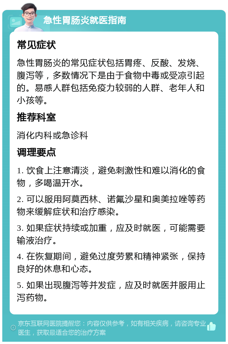 急性胃肠炎就医指南 常见症状 急性胃肠炎的常见症状包括胃疼、反酸、发烧、腹泻等，多数情况下是由于食物中毒或受凉引起的。易感人群包括免疫力较弱的人群、老年人和小孩等。 推荐科室 消化内科或急诊科 调理要点 1. 饮食上注意清淡，避免刺激性和难以消化的食物，多喝温开水。 2. 可以服用阿莫西林、诺氟沙星和奥美拉唑等药物来缓解症状和治疗感染。 3. 如果症状持续或加重，应及时就医，可能需要输液治疗。 4. 在恢复期间，避免过度劳累和精神紧张，保持良好的休息和心态。 5. 如果出现腹泻等并发症，应及时就医并服用止泻药物。