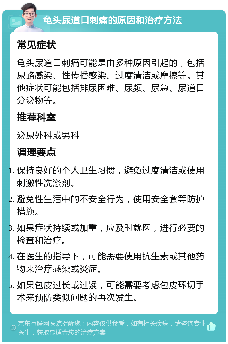 龟头尿道口刺痛的原因和治疗方法 常见症状 龟头尿道口刺痛可能是由多种原因引起的，包括尿路感染、性传播感染、过度清洁或摩擦等。其他症状可能包括排尿困难、尿频、尿急、尿道口分泌物等。 推荐科室 泌尿外科或男科 调理要点 保持良好的个人卫生习惯，避免过度清洁或使用刺激性洗涤剂。 避免性生活中的不安全行为，使用安全套等防护措施。 如果症状持续或加重，应及时就医，进行必要的检查和治疗。 在医生的指导下，可能需要使用抗生素或其他药物来治疗感染或炎症。 如果包皮过长或过紧，可能需要考虑包皮环切手术来预防类似问题的再次发生。