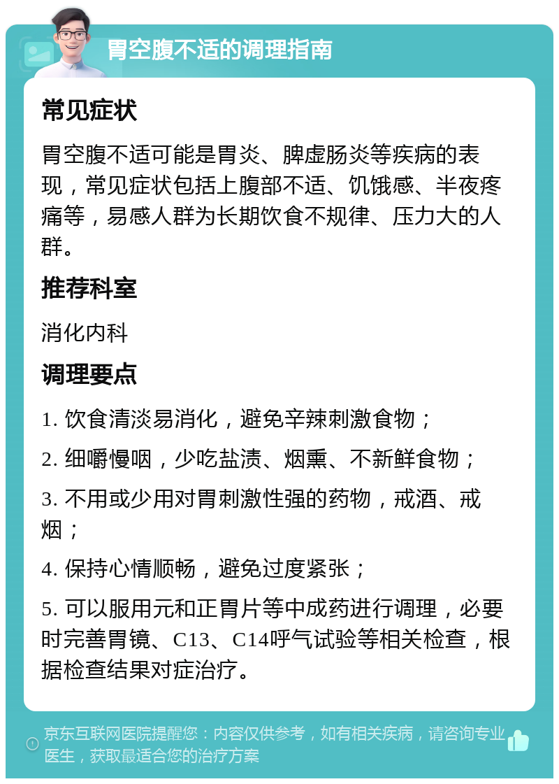 胃空腹不适的调理指南 常见症状 胃空腹不适可能是胃炎、脾虚肠炎等疾病的表现，常见症状包括上腹部不适、饥饿感、半夜疼痛等，易感人群为长期饮食不规律、压力大的人群。 推荐科室 消化内科 调理要点 1. 饮食清淡易消化，避免辛辣刺激食物； 2. 细嚼慢咽，少吃盐渍、烟熏、不新鲜食物； 3. 不用或少用对胃刺激性强的药物，戒酒、戒烟； 4. 保持心情顺畅，避免过度紧张； 5. 可以服用元和正胃片等中成药进行调理，必要时完善胃镜、C13、C14呼气试验等相关检查，根据检查结果对症治疗。