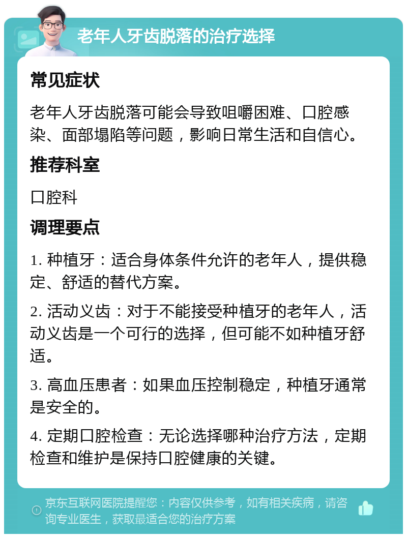 老年人牙齿脱落的治疗选择 常见症状 老年人牙齿脱落可能会导致咀嚼困难、口腔感染、面部塌陷等问题，影响日常生活和自信心。 推荐科室 口腔科 调理要点 1. 种植牙：适合身体条件允许的老年人，提供稳定、舒适的替代方案。 2. 活动义齿：对于不能接受种植牙的老年人，活动义齿是一个可行的选择，但可能不如种植牙舒适。 3. 高血压患者：如果血压控制稳定，种植牙通常是安全的。 4. 定期口腔检查：无论选择哪种治疗方法，定期检查和维护是保持口腔健康的关键。