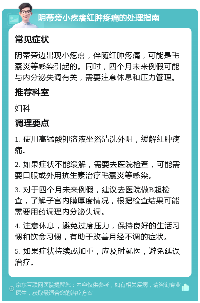 阴蒂旁小疙瘩红肿疼痛的处理指南 常见症状 阴蒂旁边出现小疙瘩，伴随红肿疼痛，可能是毛囊炎等感染引起的。同时，四个月未来例假可能与内分泌失调有关，需要注意休息和压力管理。 推荐科室 妇科 调理要点 1. 使用高锰酸钾溶液坐浴清洗外阴，缓解红肿疼痛。 2. 如果症状不能缓解，需要去医院检查，可能需要口服或外用抗生素治疗毛囊炎等感染。 3. 对于四个月未来例假，建议去医院做B超检查，了解子宫内膜厚度情况，根据检查结果可能需要用药调理内分泌失调。 4. 注意休息，避免过度压力，保持良好的生活习惯和饮食习惯，有助于改善月经不调的症状。 5. 如果症状持续或加重，应及时就医，避免延误治疗。