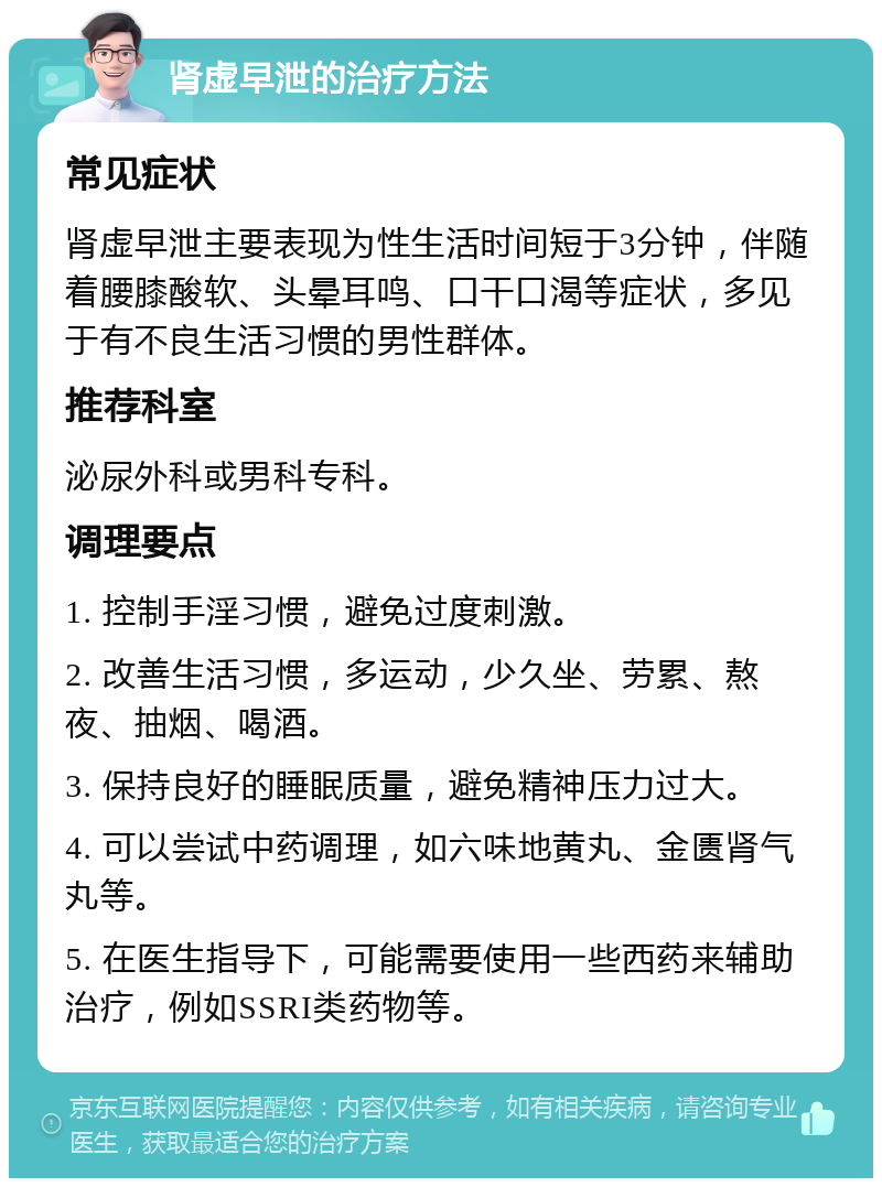 肾虚早泄的治疗方法 常见症状 肾虚早泄主要表现为性生活时间短于3分钟，伴随着腰膝酸软、头晕耳鸣、口干口渴等症状，多见于有不良生活习惯的男性群体。 推荐科室 泌尿外科或男科专科。 调理要点 1. 控制手淫习惯，避免过度刺激。 2. 改善生活习惯，多运动，少久坐、劳累、熬夜、抽烟、喝酒。 3. 保持良好的睡眠质量，避免精神压力过大。 4. 可以尝试中药调理，如六味地黄丸、金匮肾气丸等。 5. 在医生指导下，可能需要使用一些西药来辅助治疗，例如SSRI类药物等。