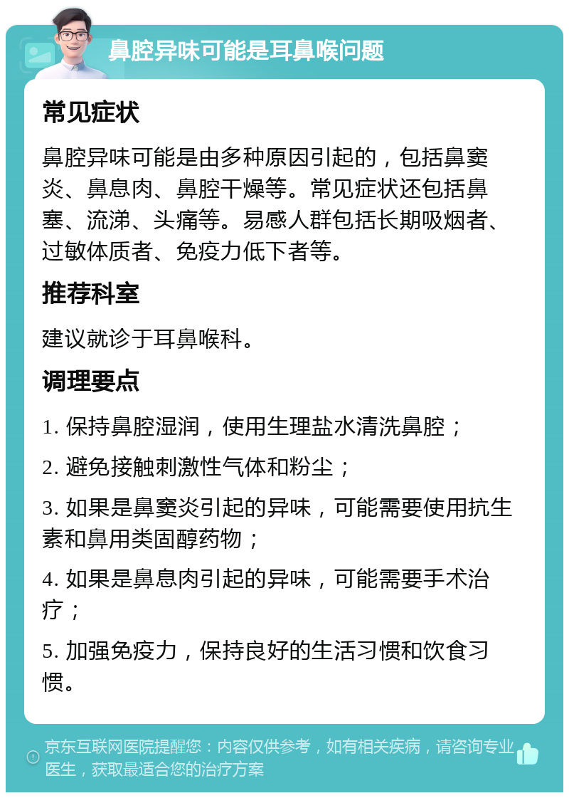 鼻腔异味可能是耳鼻喉问题 常见症状 鼻腔异味可能是由多种原因引起的，包括鼻窦炎、鼻息肉、鼻腔干燥等。常见症状还包括鼻塞、流涕、头痛等。易感人群包括长期吸烟者、过敏体质者、免疫力低下者等。 推荐科室 建议就诊于耳鼻喉科。 调理要点 1. 保持鼻腔湿润，使用生理盐水清洗鼻腔； 2. 避免接触刺激性气体和粉尘； 3. 如果是鼻窦炎引起的异味，可能需要使用抗生素和鼻用类固醇药物； 4. 如果是鼻息肉引起的异味，可能需要手术治疗； 5. 加强免疫力，保持良好的生活习惯和饮食习惯。