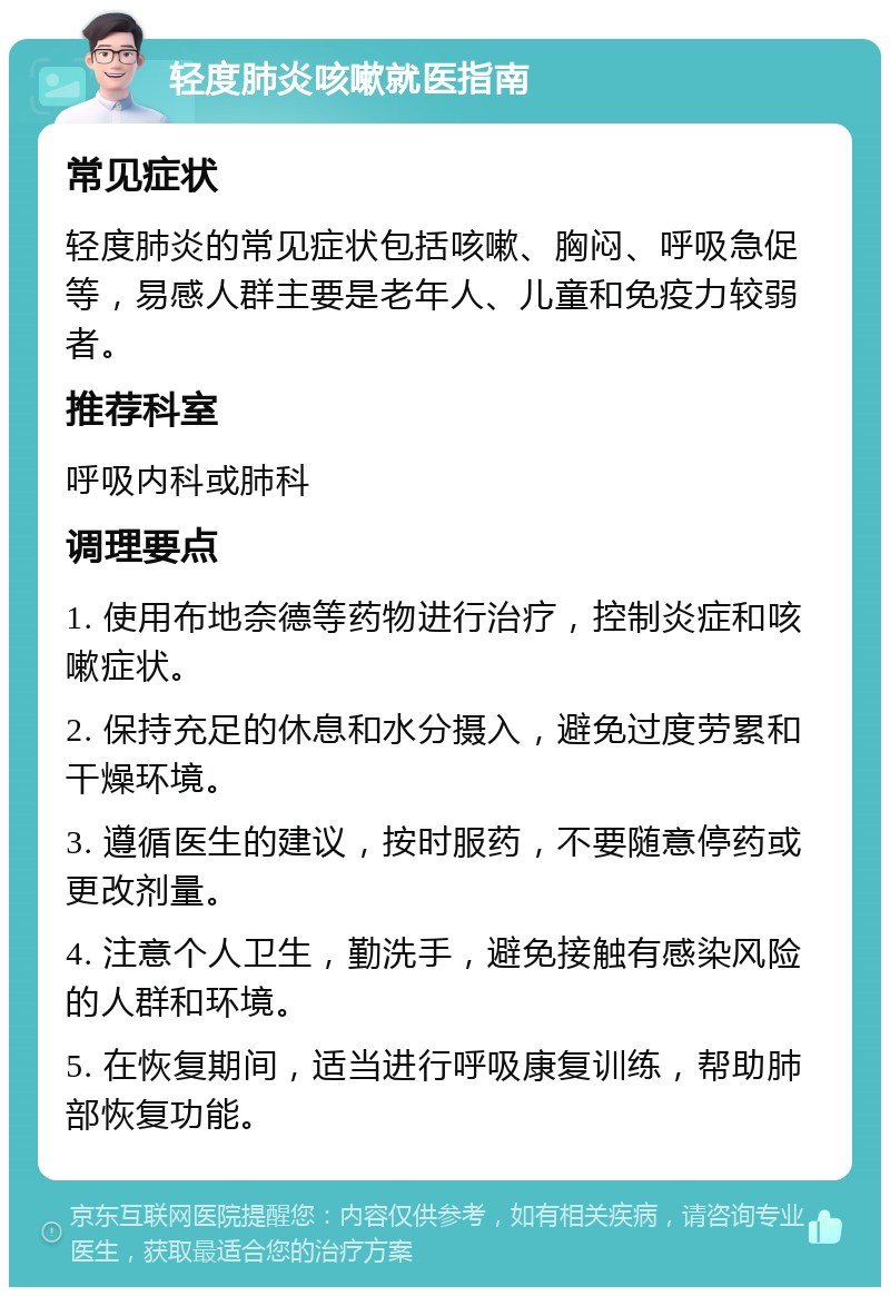 轻度肺炎咳嗽就医指南 常见症状 轻度肺炎的常见症状包括咳嗽、胸闷、呼吸急促等，易感人群主要是老年人、儿童和免疫力较弱者。 推荐科室 呼吸内科或肺科 调理要点 1. 使用布地奈德等药物进行治疗，控制炎症和咳嗽症状。 2. 保持充足的休息和水分摄入，避免过度劳累和干燥环境。 3. 遵循医生的建议，按时服药，不要随意停药或更改剂量。 4. 注意个人卫生，勤洗手，避免接触有感染风险的人群和环境。 5. 在恢复期间，适当进行呼吸康复训练，帮助肺部恢复功能。