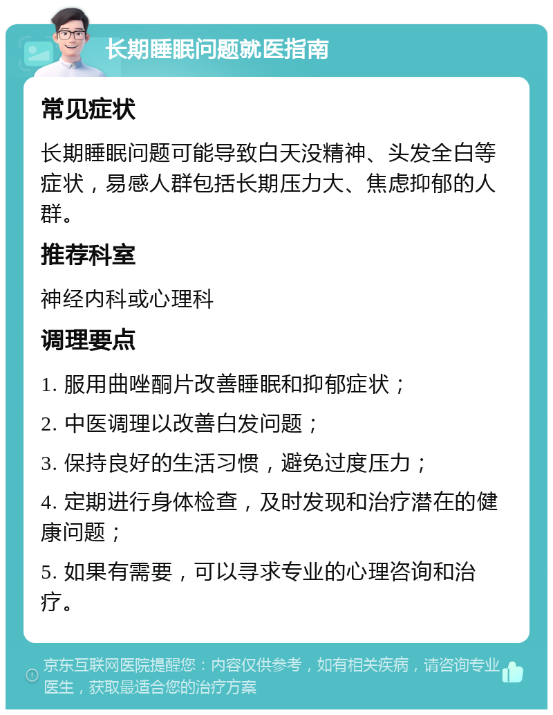 长期睡眠问题就医指南 常见症状 长期睡眠问题可能导致白天没精神、头发全白等症状，易感人群包括长期压力大、焦虑抑郁的人群。 推荐科室 神经内科或心理科 调理要点 1. 服用曲唑酮片改善睡眠和抑郁症状； 2. 中医调理以改善白发问题； 3. 保持良好的生活习惯，避免过度压力； 4. 定期进行身体检查，及时发现和治疗潜在的健康问题； 5. 如果有需要，可以寻求专业的心理咨询和治疗。