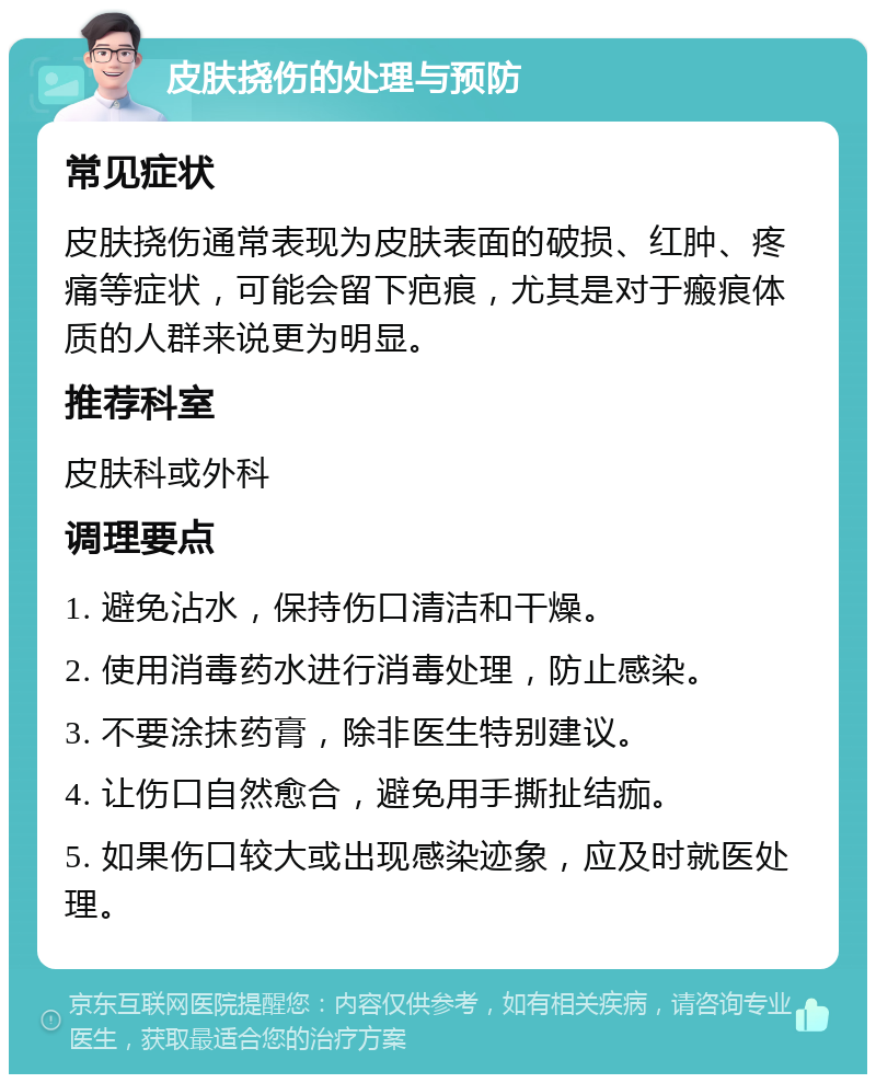 皮肤挠伤的处理与预防 常见症状 皮肤挠伤通常表现为皮肤表面的破损、红肿、疼痛等症状，可能会留下疤痕，尤其是对于瘢痕体质的人群来说更为明显。 推荐科室 皮肤科或外科 调理要点 1. 避免沾水，保持伤口清洁和干燥。 2. 使用消毒药水进行消毒处理，防止感染。 3. 不要涂抹药膏，除非医生特别建议。 4. 让伤口自然愈合，避免用手撕扯结痂。 5. 如果伤口较大或出现感染迹象，应及时就医处理。