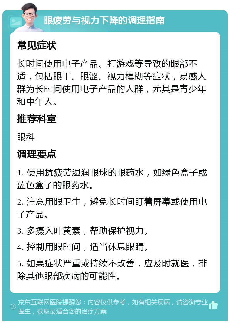 眼疲劳与视力下降的调理指南 常见症状 长时间使用电子产品、打游戏等导致的眼部不适，包括眼干、眼涩、视力模糊等症状，易感人群为长时间使用电子产品的人群，尤其是青少年和中年人。 推荐科室 眼科 调理要点 1. 使用抗疲劳湿润眼球的眼药水，如绿色盒子或蓝色盒子的眼药水。 2. 注意用眼卫生，避免长时间盯着屏幕或使用电子产品。 3. 多摄入叶黄素，帮助保护视力。 4. 控制用眼时间，适当休息眼睛。 5. 如果症状严重或持续不改善，应及时就医，排除其他眼部疾病的可能性。