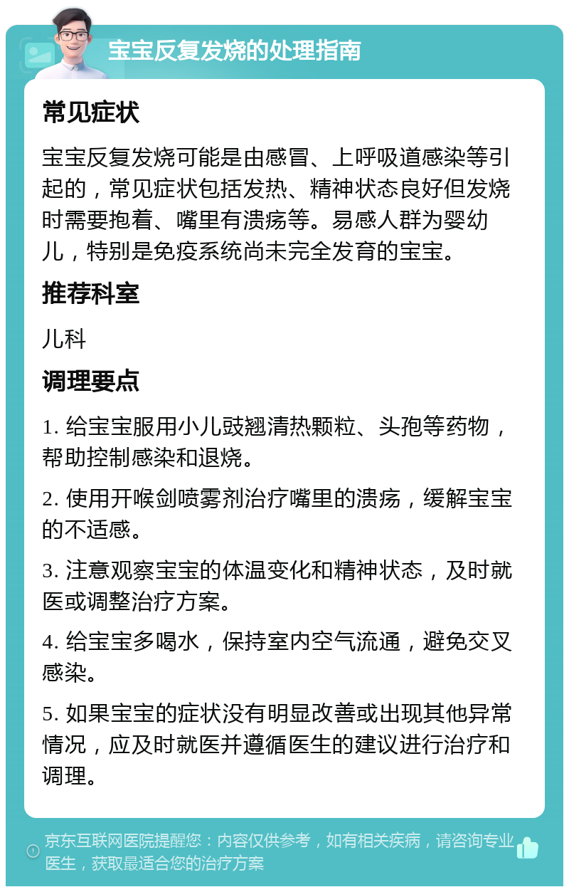 宝宝反复发烧的处理指南 常见症状 宝宝反复发烧可能是由感冒、上呼吸道感染等引起的，常见症状包括发热、精神状态良好但发烧时需要抱着、嘴里有溃疡等。易感人群为婴幼儿，特别是免疫系统尚未完全发育的宝宝。 推荐科室 儿科 调理要点 1. 给宝宝服用小儿豉翘清热颗粒、头孢等药物，帮助控制感染和退烧。 2. 使用开喉剑喷雾剂治疗嘴里的溃疡，缓解宝宝的不适感。 3. 注意观察宝宝的体温变化和精神状态，及时就医或调整治疗方案。 4. 给宝宝多喝水，保持室内空气流通，避免交叉感染。 5. 如果宝宝的症状没有明显改善或出现其他异常情况，应及时就医并遵循医生的建议进行治疗和调理。