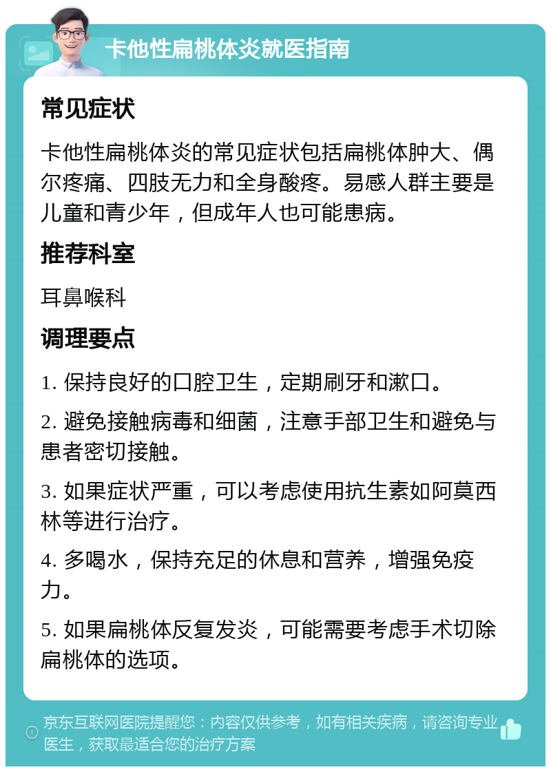 卡他性扁桃体炎就医指南 常见症状 卡他性扁桃体炎的常见症状包括扁桃体肿大、偶尔疼痛、四肢无力和全身酸疼。易感人群主要是儿童和青少年，但成年人也可能患病。 推荐科室 耳鼻喉科 调理要点 1. 保持良好的口腔卫生，定期刷牙和漱口。 2. 避免接触病毒和细菌，注意手部卫生和避免与患者密切接触。 3. 如果症状严重，可以考虑使用抗生素如阿莫西林等进行治疗。 4. 多喝水，保持充足的休息和营养，增强免疫力。 5. 如果扁桃体反复发炎，可能需要考虑手术切除扁桃体的选项。